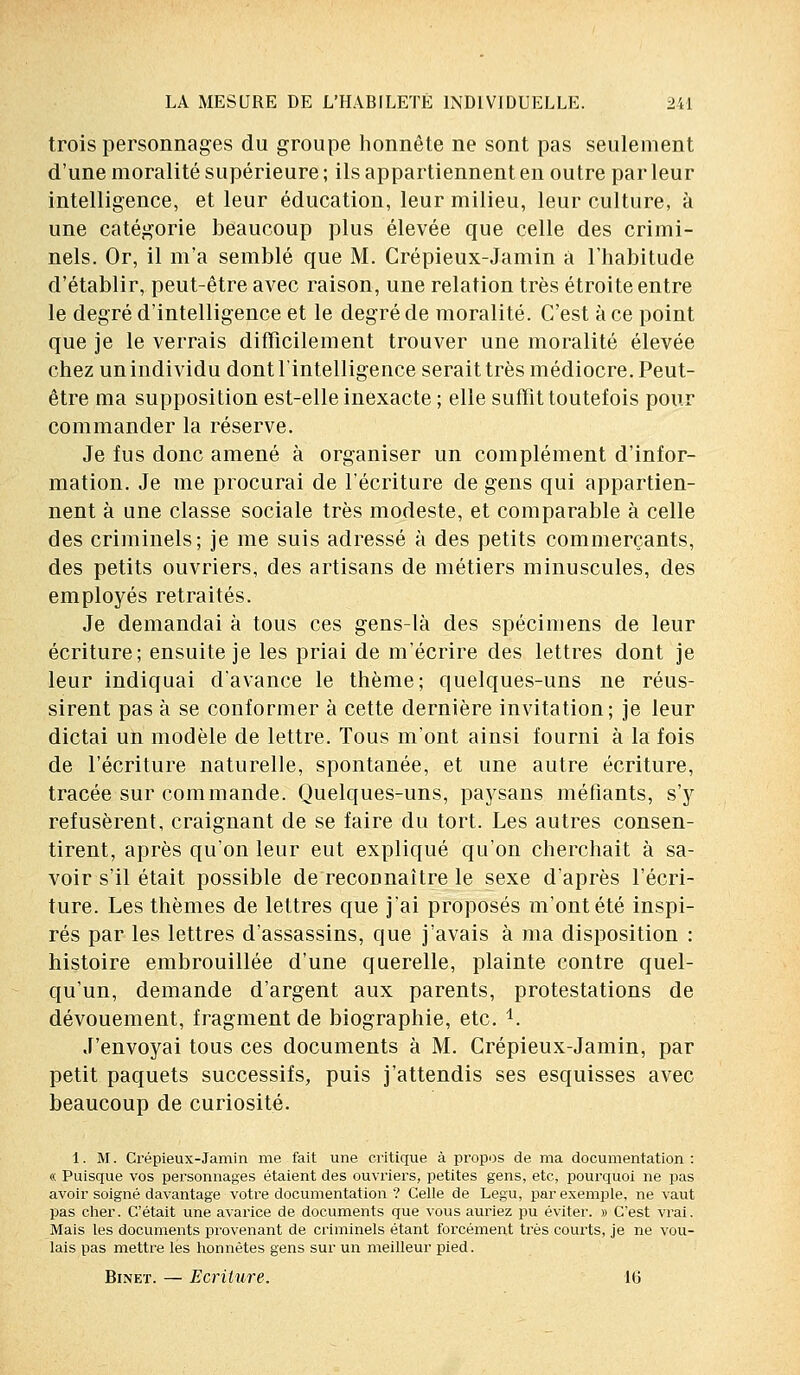trois personnages du groupe honnête ne sont pas seulement d'une moralité supérieure ; ils appartiennent en outre par leur intelligence, et leur éducation, leur milieu, leur culture, à une catégorie beaucoup plus élevée que celle des crimi- nels. Or, il m'a semblé que M. Crépieux-Jamin a l'habitude d'établir, peut-être avec raison, une relation très étroite entre le degré d'intelligence et le degré de moralité. C'est à ce point que je le verrais difficilement trouver une moralité élevée chez un individu dont l'intelligence serait très médiocre. Peut- être ma supposition est-elle inexacte ; elle suffit toutefois pour commander la réserve. Je fus donc amené à organiser un complément d'infor- mation. Je me procurai de l'écriture de gens qui appartien- nent à une classe sociale très modeste, et comparable à celle des criminels; je me suis adressé à des petits commerçants, des petits ouvriers, des artisans de métiers minuscules, des employés retraités. Je demandai à tous ces gens-là des spécimens de leur écriture; ensuite je les priai de m'écrire des lettres dont je leur indiquai d'avance le thème; quelques-uns ne réus- sirent pas à se conformer à cette dernière invitation; je leur dictai un modèle de lettre. Tous m'ont ainsi fourni à la fois de l'écriture naturelle, spontanée, et une autre écriture, tracée sur commande. Quelques-uns, paysans méfiants, s'y refusèrent, craignant de se faire du tort. Les autres consen- tirent, après qu'on leur eut expliqué qu'on cherchait à sa- voir s'il était possible de reconnaître le sexe d'après l'écri- ture. Les thèmes de lettres que j'ai proposés m'ont été inspi- rés par les lettres d'assassins, que j'avais à ma disposition : histoire embrouillée d'une querelle, plainte contre quel- qu'un, demande d'argent aux parents, protestations de dévouement, fragment de biographie, etc. i. J'envoyai tous ces documents à M. Crépieux-Jamin, par petit paquets successifs, puis j'attendis ses esquisses avec beaucoup de curiosité. 1. M. Crépieux-Jamin me fait une critique à propos de ma documentation : « Puisque vos personnages étaient des ouvriers, petites gens, etc, pourquoi ne pas avoir soigné davantage votre documentation ? Celle de Legu, par exemple, ne vaut pas cher. C'était une avarice de documents que vous auriez pu éviter. » C'est vrai. Mais les documents provenant de criminels étant forcément très courts, je ne vou- lais pas mettre les honnêtes gens sur un meilleur pied. Binet. — Ecriture. 16