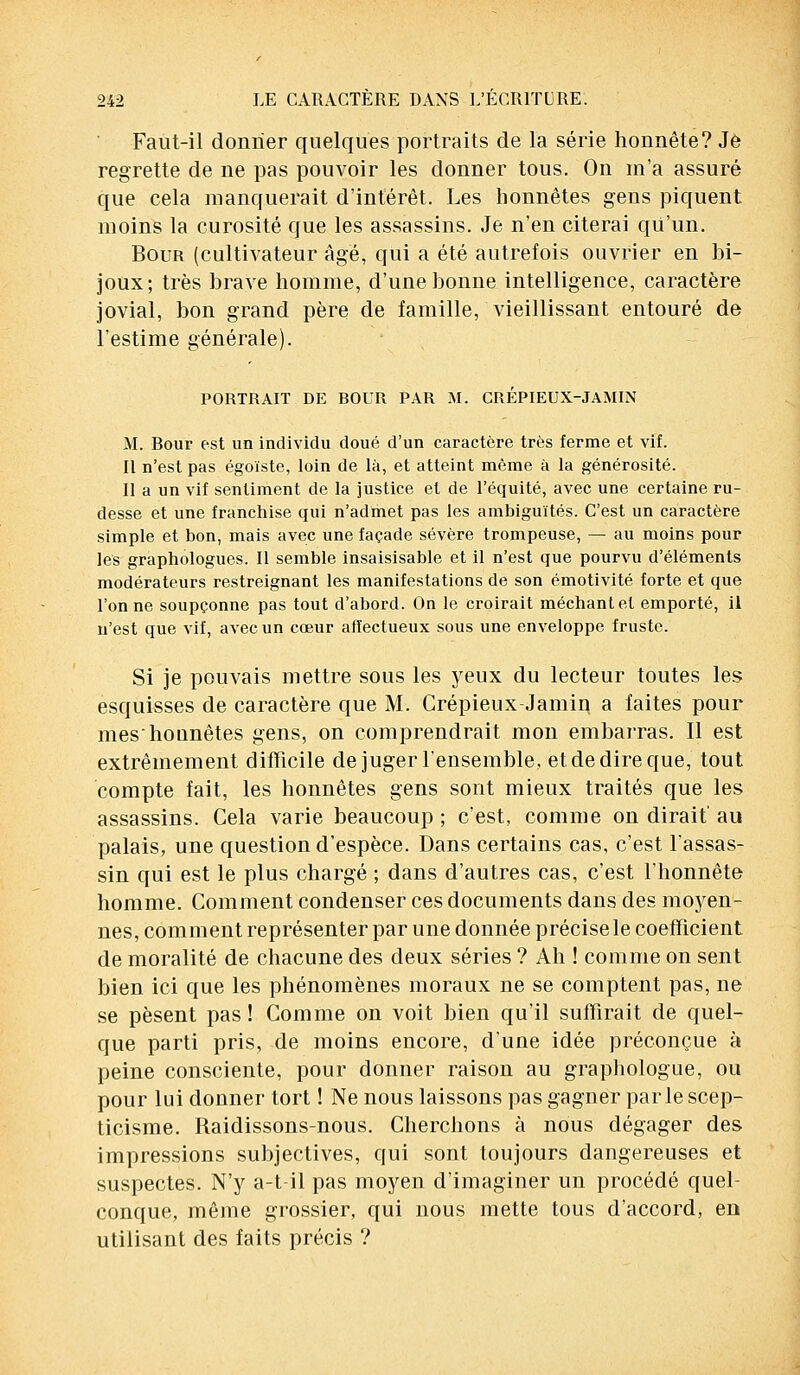 Faut-il donner quelques portraits de la série honnête? Je regrette de ne pas pouvoir les donner tous. On m'a assuré que cela manquerait d'intérêt. Les honnêtes gens piquent moins la curosité que les assassins. Je n'en citerai qu'un. Bour (cultivateur âgé, qui a été autrefois ouvrier en bi- joux; très brave homme, d'une bonne intelligence, caractère jovial, bon grand père de famille, vieillissant entouré de l'estime générale). PORTRAIT DE ROUR PAR M. CRÉPIEUX-JAMIN M. Rour est un individu doué d'un caractère très ferme et vif. Il n'est pas égoïste, loin de là, et atteint même à la générosité. Il a un vif sentiment de la justice et de l'équité, avec une certaine ru- desse et une franchise qui n'admet pas les ambiguïtés. C'est un caractère simple et bon, mais avec une façade sévère trompeuse, — au moins pour les graphologues. Il semble insaisisable et il n'est que pourvu d'éléments modérateurs restreignant les manifestations de son émotivité forte et que l'on ne soupçonne pas tout d'abord. On le croirait méchant et emporté, il n'est que vif, avec un cœur aiîectueux sous une enveloppe fruste. Si je pouvais mettre sous les yeux du lecteur toutes les esquisses de caractère que M. Crépieux-Jamin a faites pour meshonnêtes gens, on comprendrait mon embarras. Il est extrêmement difficile de juger l'ensemble, et de dire que, tout compte fait, les honnêtes gens sont mieux traités que les assassins. Cela varie beaucoup ; c'est, comme on dirait' au palais, une question d'espèce. Dans certains cas, c'est l'assas- sin qui est le plus chargé ; dans d'autres cas, c'est l'honnête homme. Comment condenser ces documents dans des moyen- nes, comment représenter par une donnée précise le coefficient de moralité de chacune des deux séries ? Ah ! comme on sent bien ici que les phénomènes moraux ne se comptent pas, ne se pèsent pas ! Comme on voit bien qu'il suffirait de quel- que parti pris, de moins encore, d'une idée préconçue à peine consciente, pour donner raison au graphologue, ou pour lui donner tort ! Ne nous laissons pas gagner parle scep- ticisme. Raidissons-nous. Cherchons à nous dégager des impressions subjectives, qui sont toujours dangereuses et suspectes. N'y a-t-il pas moyen d'imaginer un procédé quel- conque, même grossier, qui nous mette tous d'accord, en utilisant des faits précis ?