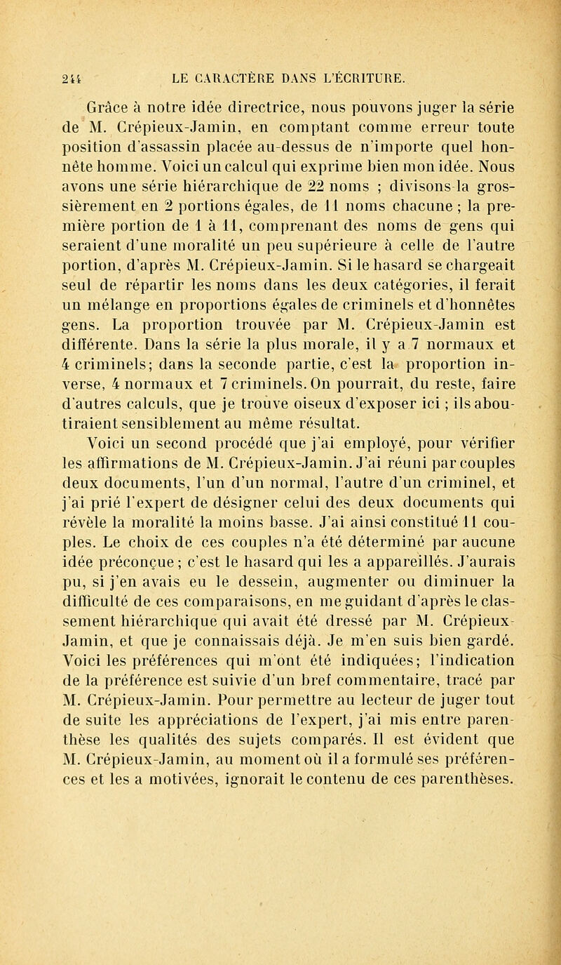 Grâce à notre idée directrice, nous pouvons juger la série de M. Crépieux-Jamin, en comptant comme erreur toute position d'assassin placée au-dessus de n'importe quel hon- nête homme. Voici un calcul qui exprime hien mon idée. Nous avons une série hiérarchique de 22 noms ; divisons la gros- sièrement en 2 portions égales, de 11 noms chacune ; la pre- mière portion de 1 à II, comprenant des noms de gens qui seraient d'une moralité un peu supérieure à celle de l'autre portion, d'après M. Crépieux-Jamin. Si le hasard se chargeait seul de répartir les noms dans les deux catégories, il ferait un mélange en proportions égales de criminels et d'honnêtes gens. La proportion trouvée par M. Crépieux-Jamin est différente. Dans la série la plus morale, il y a 7 normaux et 4 criminels; dans la seconde partie, c'est la proportion in- verse, 4 normaux et 7 criminels. On pourrait, du reste, faire d'autres calculs, que je trouve oiseux d'exposer ici ; ils abou- tiraient sensiblement au même résultat. Voici un second procédé que j'ai employé, pour vérifier les affirmations de M. Crépieux-Jamin. J'ai réuni par couples deux documents, l'un d'un normal, l'autre d'un criminel, et j'ai prié l'expert de désigner celui des deux documents qui révèle la moralité la moins basse. J'ai ainsi constitué 11 cou- ples. Le choix de ces couples n'a été déterminé par aucune idée préconçue ; c'est le hasard qui les a appareillés. J'aurais pu, si j'en avais eu le dessein, augmenter ou diminuer la difficulté de ces comparaisons, en me guidant d'après le clas- sement hiérarchique qui avait été dressé par M. Crépieux- Jamin, et que je connaissais déjà. Je m'en suis bien gardé. Voici les préférences qui m'ont été indiquées; l'indication de la préférence est suivie d'un bref commentaire, tracé par M. Crépieux-Jamin. Pour permettre au lecteur de juger tout de suite les appréciations de l'expert, j'ai mis entre paren- thèse les qualités des sujets comparés. Il est évident que M. Crépieux-Jamin, au moment où il a formulé ses préféren- ces et les a motivées, ignorait le contenu de ces parenthèses.