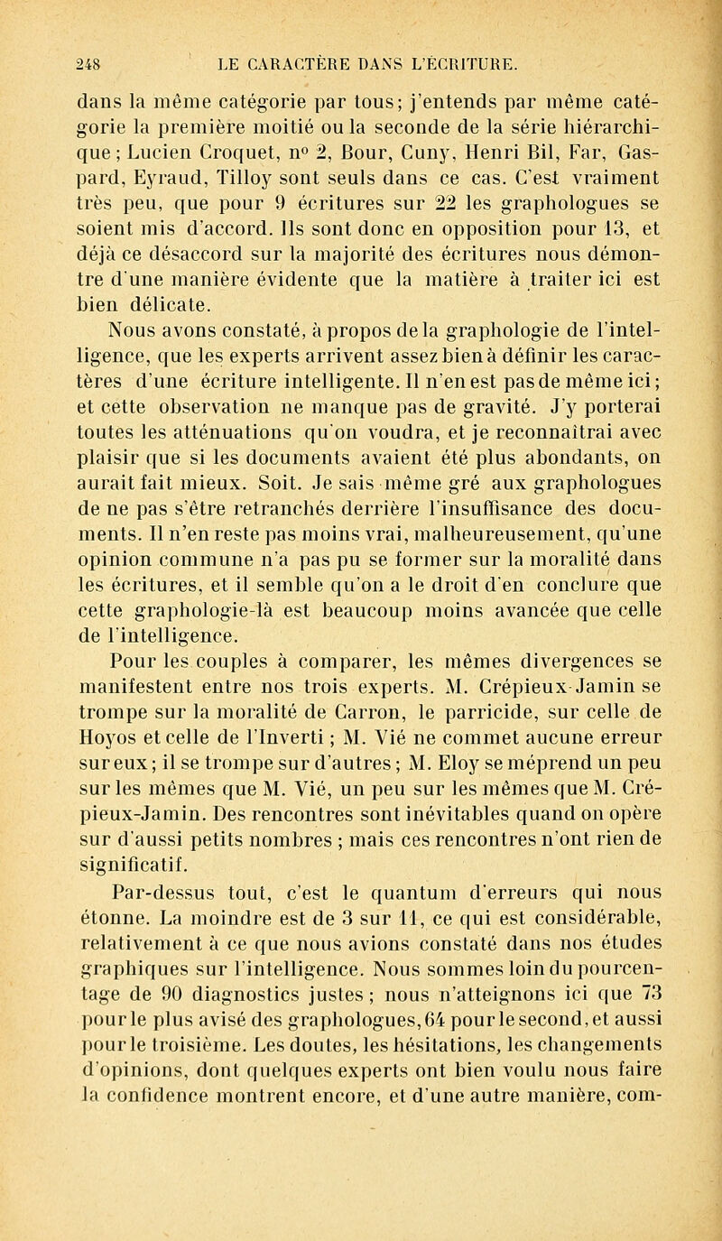 dans la même catégorie par tous; j'entends par même caté- gorie la première moitié ou la seconde de la série hiérarchi- que ; Lucien Croquet, n° 2, Bour, Cuny, Henri Bil, Far, Gas- pard, Eyraud, Tilloy sont seuls dans ce cas. C'est vraiment très peu, que pour 9 écritures sur 22 les graphologues se soient mis d'accord. Ils sont donc en opposition pour 13, et déjà ce désaccord sur la majorité des écritures nous démon- tre d'une manière évidente que la matière à traiter ici est bien délicate. Nous avons constaté, à propos delà graphologie de l'intel- ligence, que les experts arrivent assez bien à définir les carac- tères d'une écriture intelligente. Il n'en est pas de même ici ; et cette observation ne manque pas de gravité. J'y porterai toutes les atténuations qu'on voudra, et je reconnaîtrai avec plaisir que si les documents avaient été plus abondants, on aurait fait mieux. Soit. Je sais même gré aux graphologues de ne pas s'être retranchés derrière l'insuffisance des docu- ments. Il n'en reste pas moins vrai, malheureusement, qu'une opinion commune n'a pas pu se former sur la moralité dans les écritures, et il semble qu'on a le droit d'en conclure que cette graphologie-là est beaucoup moins avancée que celle de l'intelligence. Pour les couples à comparer, les mêmes divergences se manifestent entre nos trois experts. M. Crépieux Jamin se trompe sur la moralité de Carron, le parricide, sur celle de Hoyos et celle de l'Inverti ; M. Vie ne commet aucune erreur sur eux; il se trompe sur d'autres; M. Eloy se méprend un peu sur les mêmes que M. Vie, un peu sur les mêmes que M. Cré- pieux-Jamin. Des rencontres sont inévitables quand on opère sur d'aussi petits nombres ; mais ces rencontres n'ont rien de significatif. Par-dessus tout, c'est le quantum d'erreurs qui nous étonne. La moindre est de 3 sur 11, ce qui est considérable, relativement à ce que nous avions constaté dans nos études graphiques sur l'intelligence. Nous sommes loin du pourcen- tage de 90 diagnostics justes ; nous n'atteignons ici que 73 pour le plus avisé des graphologues, 64 pour le second, et aussi pour le troisième. Les doutes, les hésitations, les changements d'opinions, dont quelques experts ont bien voulu nous faire la confidence montrent encore, et d'une autre manière, com-