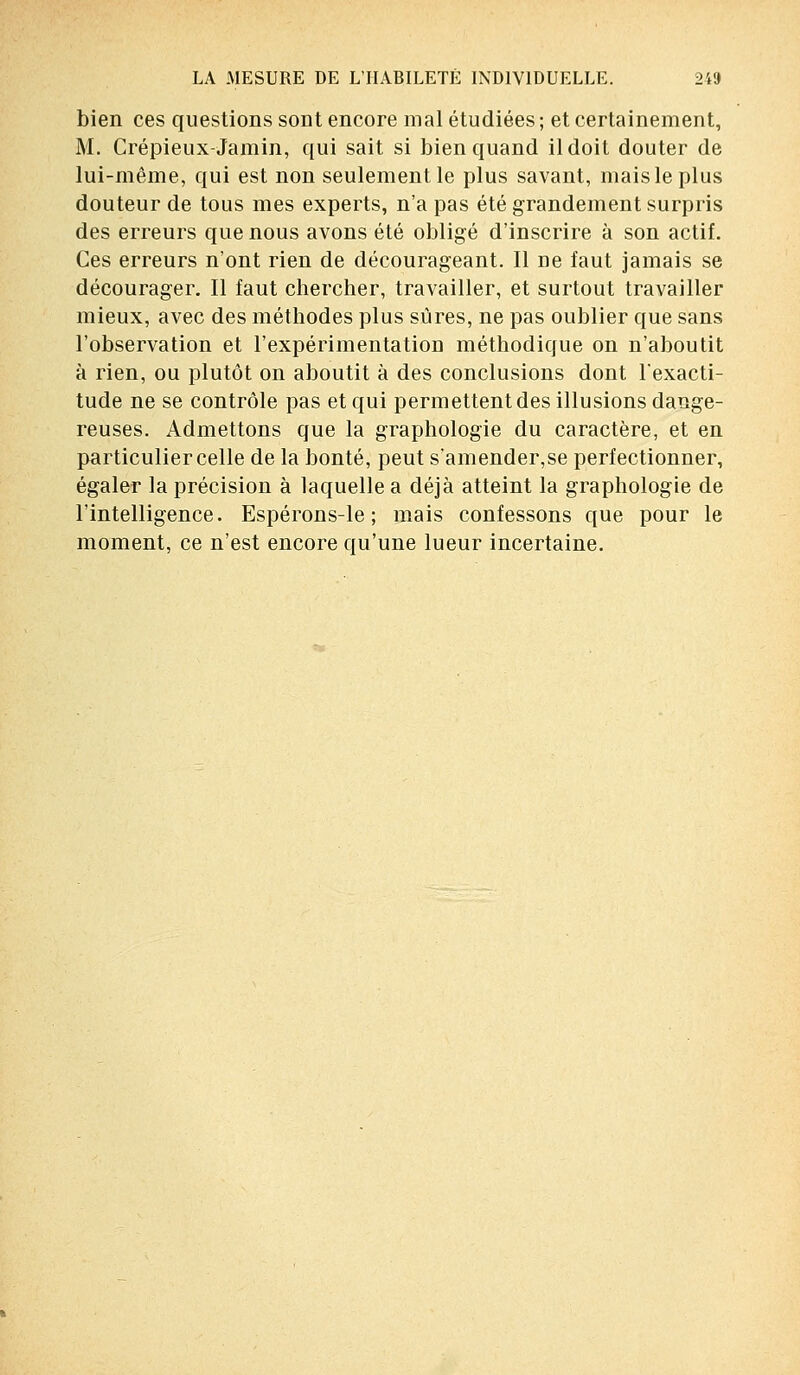 bien ces questions sont encore mal étudiées ; et certainement, M. Crépieux-Jamin, qui sait si bien quand il doit douter de lui-même, qui est non seulement le plus savant, mais le plus douteur de tous mes experts, n'a pas été grandement surpris des erreurs que nous avons été obligé d'inscrire à son actif. Ces erreurs n'ont rien de décourageant. Il De faut jamais se décourager. Il faut chercher, travailler, et surtout travailler mieux, avec des méthodes plus sûres, ne pas oublier que sans l'observation et l'expérimentation méthodique on n'aboutit à rien, ou plutôt on aboutit à des conclusions dont l'exacti- tude ne se contrôle pas et qui permettent des illusions dange- reuses. Admettons que la graphologie du caractère, et en particulier celle de la bonté, peut s'amender,se perfectionner, égaler la précision à laquelle a déjà atteint la graphologie de l'intelligence. Espérons-le; mais confessons que pour le moment, ce n'est encore qu'une lueur incertaine.