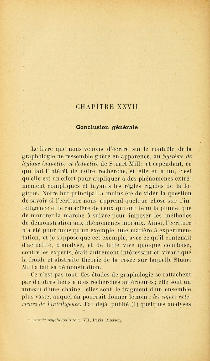 CHAPITRE XXVII Conclusion générale Le livre que nous venons d'écrire sur le contrôle de la graphologie ne ressemble guère en apparence, au Système de logique inductivè et déductive de Stuart Mill ; et cependant, ce qui fait l'intérêt de notre recherche, si elle en a un, c'est qu'elle est un effort pour appliquer à des phénomènes extrê- mement compliqués et fuyants les règles rigides de la lo- gique. Notre but principal a moins été de vider la question de savoir si l'écriture nous apprend quelque chose sur l'in- telligence et le caractère de ceux qui ont tenu la plume, que de montrer la marche à suivre pour imposer les méthodes de démonstration aux phénomènes moraux. Ainsi, l'écriture n'a été pour nous qu'un exemple, une matière à expérimen- tation, et je suppose que cet exemple, avec ce qu'il contenait d'actualité, d'analyse, et de lutte vive quoique courtoise, contre les experts, était autrement intéressant et vivant que la froide et abstraite théorie de la rosée sur laquelle Stuart Mill a fait sa démonstration. Ce n'est pas tout. Ces études de graphologie se rattachent par d'autres liens à mes recherches antérieures; elle sont un anneau d'une chaîne; elles sont le fragment d'un ensemble plus vaste, auquel on pourrait donner le nom : les signes exté- rieurs de l'intelligence. J'ai déjà publié (1) quelques analyses 1. Année psycliotogique,t. VII, Paris, Masson.