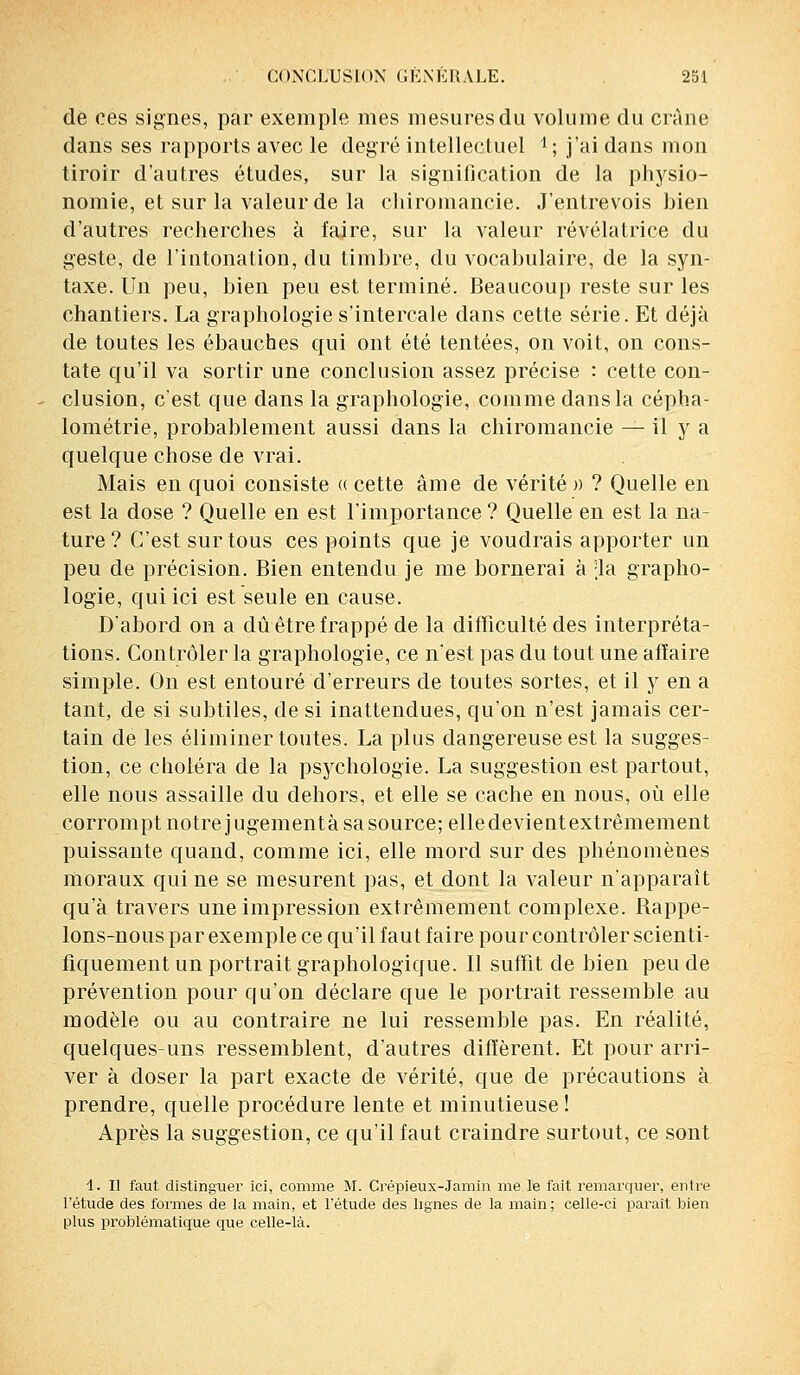 de ces signes, par exemple mes mesures du volume du crâne dans ses rapports avec le degré intellectuel i ; j'ai dans mon tiroir d'autres études, sur la signification de la physio- nomie, et sur la valeur de la chiromancie. J'entrevois bien d'autres recherches à fajre, sur la valeur révélatrice du geste, de l'intonation, du timbre, du vocabulaire, de la syn- taxe. Un peu, bien peu est terminé. Beaucoup reste sur les chantiers. La graphologie s'intercale dans cette série. Et déjà de toutes les ébauches qui ont été tentées, on voit, on cons- tate qu'il va sortir une conclusion assez précise : cette con- clusion, c'est que dans la graphologie, comme dans la cépha- lométrie, probablement aussi dans la chiromancie — il y a quelque chose de vrai. Mais en quoi consiste « cette âme de vérité » ? Quelle en est la dose ? Quelle en est l'importance? Quelle en est la na- ture? C'est sur tous ces points que je voudrais apporter un peu de précision. Bien entendu je me bornerai à -la grapho- logie, qui ici est seule en cause. D'abord on a dû être frappé de la difficulté des interpréta- tions. Contrôler la graphologie, ce n'est pas du tout une affaire simple. On est entouré d'erreurs de toutes sortes, et il y en a tant, de si subtiles, de si inattendues, qu'on n'est jamais cer- tain de les éliminer toutes. La plus dangereuse est la sugges- tion, ce choléra de la psychologie. La suggestion est partout, elle nous assaille du dehors, et elle se cache en nous, où elle corrompt notre jugement à sa source; elle devient extrêmement puissante quand, comme ici, elle mord sur des phénomènes moraux qui ne se mesurent pas, et dont la valeur n'apparaît qu'à travers une impression extrêmement complexe. Rappe- lons-nous par exemple ce qu'il faut faire pour contrôler scienti- fiquement un portrait graphologique. Il suffit de bien peu de prévention pour qu'on déclare que le portrait ressemble au modèle ou au contraire ne lui ressemble pas. En réalité, quelques-uns ressemblent, d'autres diffèrent. Et pour arri- ver à doser la part exacte de vérité, que de précautions à prendre, quelle procédure lente et minutieuse ! Après la suggestion, ce qu'il faut craindre surtout, ce sont 4. Il faut distinguer ici, comme M. Crépieux-Jamin me le fait remarquer, entre l'étude des formes de la main, et l'étude des lignes de la main; celle-ci paraît bien plus problématique que celle-là.