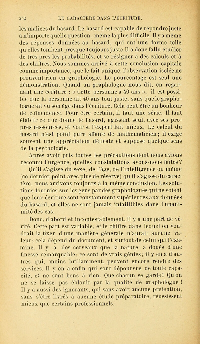 les malices du hasard. Le hasard est capable de répondre juste à n'importe quelle question, même la plus difficile. 11 y a même des réponses données au hasard, qui ont une forme telle qu'elles tombent presque toujours juste.Il a donc fallu étudier de très près les probabilités, et se résigner à des calculs et à des chiffres. Nous sommes arrivé à cette conclusion capitale comme importance, que le fait unique, l'observation isolée ne prouvent rien en graphologie. Le pourcentage est seul une démonstration. Quand un graphologue nous dit, en regar- dant une écriture : « Cette personne a 40 ans », il est possi- ble que la personne ait 40 ans tout juste, sans que le grapho- logue ait vu son âge dans l'écriture. Cela peut être un bonheur de coïncidence. Pour être certain, il faut une série. Il faut établir ce que donne le hasard, agissant seul, avec ses pro- pres ressources, et voir si l'expert fait mieux. Le calcul du hasard n'est point pure affaire de mathématicien; il exige souvent une appréciation délicate et suppose quelque sens de la psychologie. Après avoir pris toutes les précautions dont nous avions reconnu l'urgence, quelles constatations avons-nous faites? Qu'il s'agisse du sexe, de l'âge, de l'intelligence ou même (ce dernier point avec plus de réserve) qu'il s'agisse du carac- tère, nous arrivons toujours à la même conclusion. Les solu- tions fournies sur les gens par des graphologues qui ne voient que leur écriture sont constamment supérieures aux données du hasard, et elles ne sont jamais infaillibles daus l'unani- mité des cas. Donc, d'abord et incontestablement, il y a une part de vé- rité. Cette part est variable, et le chiffre dans lequel on vou- drait la fixer dune manière générale u'aurait aucune va- leur: cela dépend du document, et surtout de celui qui l'exa- mine. Il y a des cerveaux que la nature a doués d'une finesse remarquable ; ce sont de vrais génies ; il y en a d'au- tres qui, moins brillamment, peuvent encore rendre des services. Il y en a enfin qui sont dépourvus de toute capa- cité, et ne sont bons à rien. Que chacun se garde ! Qu'on ne se laisse pas éblouir par la qualité de graphologue ! Il y a aussi des ignorants, qui sans avoir aucune prétention, sans s'être livrés à aucune étude préparatoire, réussissent mieux que certains professionnels.