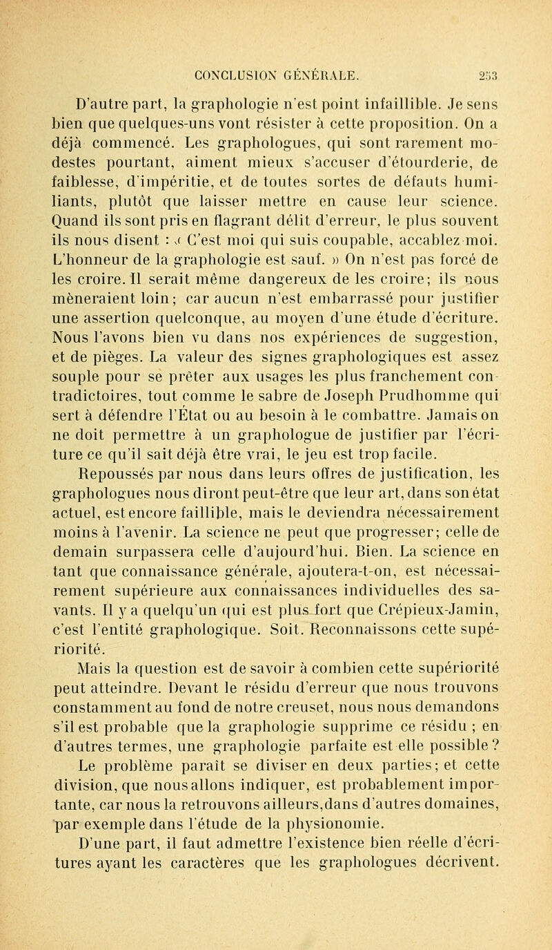 D'autre part, la graphologie n'est point infaillible. Je sens bien que quelques-uns vont résister à cette proposition. On a déjà commencé. Les graphologues, qui sont rarement mo- destes pourtant, aiment mieux s'accuser d'étourderie, de faiblesse, d'impéritie, et de toutes sortes de défauts humi- liants, plutôt que laisser mettre en cause leur science. Quand ils sont pris en flagrant délit d'erreur, le plus souvent ils nous disent : ,< C'est moi qui suis coupable, accablez moi. L'honneur de la graphologie est sauf. » On n'est pas forcé de les croire. Il serait même dangereux de les croire; ils nous mèneraient loin; car aucun n'est embarrassé pour justifier une assertion quelconque, au moyen d'une étude d'écriture. Nous l'avons bien vu dans nos expériences de suggestion, et de pièges. La valeur des signes graphologiques est assez souple pour se prêter aux usages les plus franchement con- tradictoires, tout comme le sabre de Joseph Prudhomme qui sert à défendre l'État ou au besoin à le combattre. Jamais on ne doit permettre à un graphologue de justifier par l'écri- ture ce qu'il sait déjà être vrai, le jeu est trop facile. Repoussés par nous dans leurs offres de justification, les graphologues nous diront peut-être que leur art, dans son état actuel, est encore faillible, mais le deviendra nécessairement moins à l'avenir. La science ne peut que progresser; celle de demain surpassera celle d'aujourd'hui. Bien. La science en tant que connaissance générale, ajoutera-t-on, est nécessai- rement supérieure aux connaissances individuelles des sa- vants. Il y a quelqu'un qui est plus fort que Crépieux-Jamin, c'est l'entité graphologique. Soit. Reconnaissons cette supé- riorité. Mais la question est de savoir à combien cette supériorité peut atteindre. Devant le résidu d'erreur que nous trouvons constamment au fond de notre creuset, nous nous demandons s'il est probable que la graphologie supprime ce résidu ; en d'autres termes, une graphologie parfaite est elle possible? Le problème paraît se diviser en deux parties ; et cette division, que nous allons indiquer, est probablement impor- tante, car nous la retrouvons ailleurs,dans d'autres domaines, par exemple dans l'étude de la physionomie. D'une part, il faut admettre l'existence bien réelle d'écri- tures ayant les caractères que les graphologues décrivent.