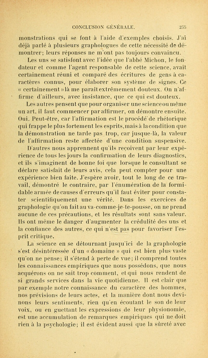 monstrations qui se font à l'aide d'exemples choisis. J'ai déjà parlé à plusieurs graphologues de cette nécessité de dé- montrer; leurs réponses ne m'ont pas toujours convaincu. Les uns se satisfont avec l'idée que l'abbé Michon, le fon- dateur et comme l'agent responsable de cette science, avait certainement réuni et comparé des écritures de gens à ca- ractères connus, pour élaborer son système de signes. Ce « certainement» là me paraît extrêmement douteux. On n'af- firme d'ailleurs, avec insistance, que ce qui est douteux. Les autres pensent que pour organiser une scienceou même un art, il faut commencer par affirmer, on démontre ensuite. Oui. Peut-être, car l'affirmation est le procédé'de rhétorique qui frappe le plus fortement les esprits, mais à la condition que la démonstration ne tarde pas trop, car jusque-là, la valeur de l'affirmation reste affectée d'une condition suspensive. D'autres nous apprennent qu'ils reçoivent par leur expé- rience de tous les jours la confirmation de leurs diagnostics, et ils s'imaginent de bonne foi que lorsque le consultant se déclare satisfait de leurs avis, cela peut compter pour une expérience bien faite. J'espère avoir, tout le long de ce tra- vail, démontré le contraire, par rémunération de la formi- dable armée de causes d'erreurs qu'il faut éviter pour consta- ter scientifiquement une vérité. Dans les exercices de graphologie qu'on fait au va-comme-je-te-pousse, on ne prend aucune de ces précautions, et les résultats sont sans valeur. Ils ont même le danger d'augmenter la crédulité des uns et la confiance des autres, ce qui n'est pas pour favoriser l'es- prit critique. La science en se détournant jusqu'ici de la graphologie s'est désintéressée d'un « domaine » qui est bien plus vaste qu'on ne pense; il s'étend à perte de vue; il comprend toutes les connaissances empiriques que nous possédons, que nous acquérons on ne sait trop comment, et qui nous rendent de si grands services dans la vie quotidienne. Il est clair que par exemple notre connaissance du caractère des hommes, nos prévisions de leurs actes, et la manière dont nous devi- nons leurs sentiments, rien qu'en écoutant le son de leur voix, ou en guettant les expressions de leur physionomie, est une accumulation de remarques empiriques qui ne doit rien à la psychologie; il est évident aussi que la sûreté avec