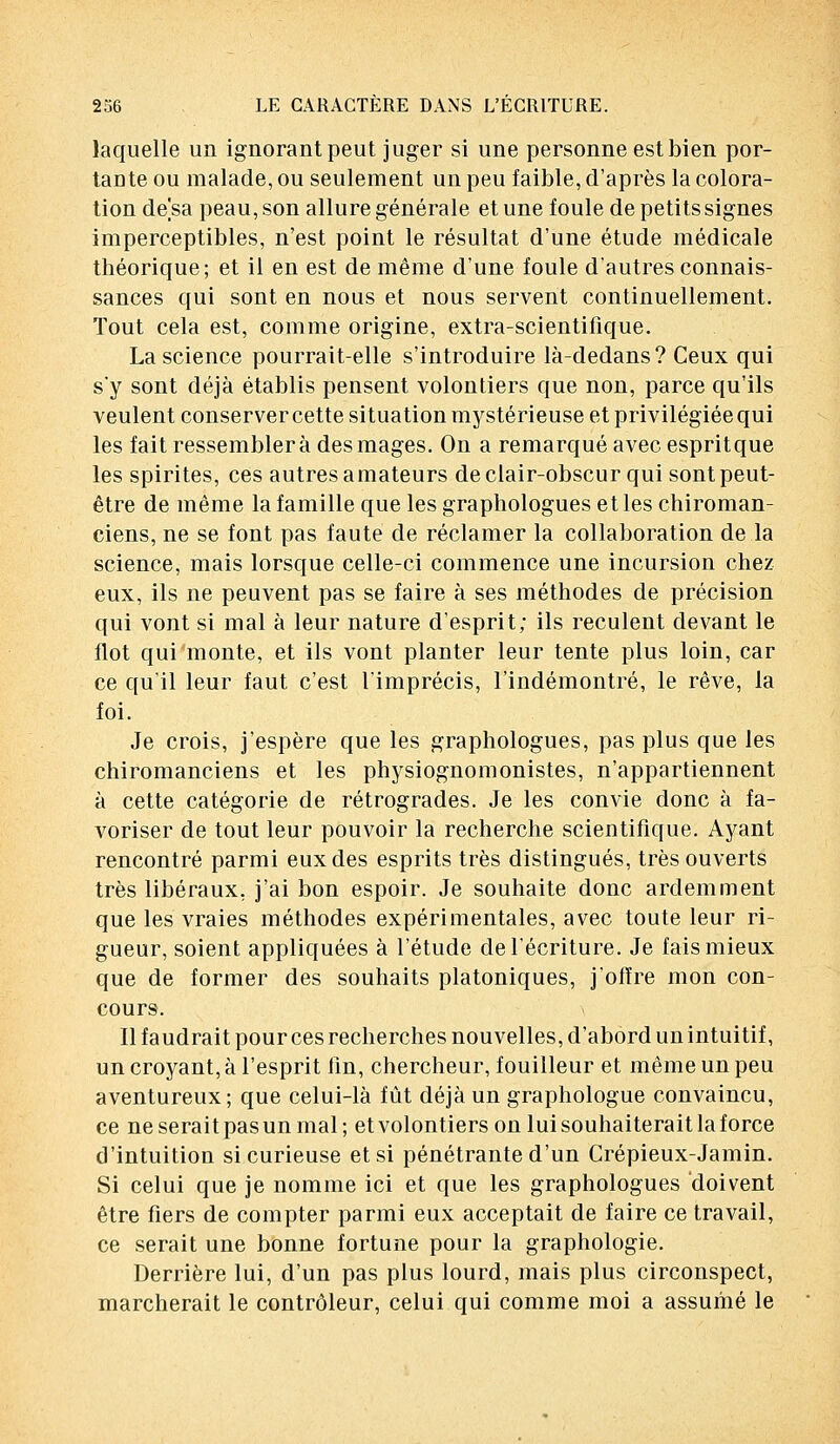 laquelle un ignorant peut juger si une personne est bien por- tante ou malade, ou seulement un peu faible, d'après la colora- tion de]sa peau, son allure générale et une foule de petits signes imperceptibles, n'est point le résultat d'une étude médicale théorique; et il en est de même d'une foule d'autres connais- sances qui sont en nous et nous servent continuellement. Tout cela est, comme origine, extra-scientifique. La science pourrait-elle s'introduire là-dedans? Ceux qui s'y sont déjà établis pensent volontiers que non, parce qu'ils veulent conserver cette situation mystérieuse et privilégiée qui les fait ressemblera des mages. On a remarqué avec espritque les spirites, ces autres amateurs de clair-obscur qui sont peut- être de même la famille que les graphologues et les chiroman- ciens, ne se font pas faute de réclamer la collaboration de la science, mais lorsque celle-ci commence une incursion chez eux, ils ne peuvent pas se faire à ses méthodes de précision qui vont si mal à leur nature d'esprit; ils reculent devant le flot qui monte, et ils vont planter leur tente plus loin, car ce qu'il leur faut c'est l'imprécis, l'indémontré, le rêve, la foi. Je crois, j'espère que les graphologues, pas plus que les chiromanciens et les physiognomonistes, n'appartiennent à cette catégorie de rétrogrades. Je les convie donc à fa- voriser de tout leur pouvoir la recherche scientifique. Ayant rencontré parmi eux des esprits très distingués, très ouverts très libéraux, j'ai bon espoir. Je souhaite donc ardemment que les vraies méthodes expérimentales, avec toute leur ri- gueur, soient appliquées à l'étude de l'écriture. Je fais mieux que de former des souhaits platoniques, j'offre mon con- cours. Il faudrait pour ces recherches nouvelles, d'abord un intuitif, un croyant, à l'esprit fin, chercheur, fouilleur et même un peu aventureux; que celui-là fût déjà un graphologue convaincu, ce ne serait pas un mal; et volontiers on lui souhaiterait la force d'intuition si curieuse et si pénétrante d'un Crépieux-Jamin. Si celui que je nomme ici et que les graphologues doivent être fiers de compter parmi eux acceptait de faire ce travail, ce serait une bonne fortune pour la graphologie. Derrière lui, d'un pas plus lourd, mais plus circonspect, marcherait le contrôleur, celui qui comme moi a assumé le