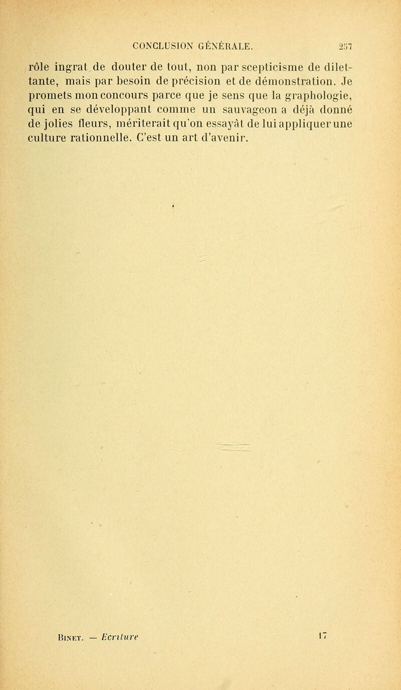 rôle ingrat de douter de tout, non par scepticisme de dilet- tante, mais par besoin de précision et de démonstration. Je promets mon concours parce que je sens que la graphologie, qui en se développant comme un sauvageon a déjà donné de jolies fleurs, mériterait qu'on essayât de lui appliquer une culture rationnelle. C'est un art d'avenir. Binet. — Ecriture