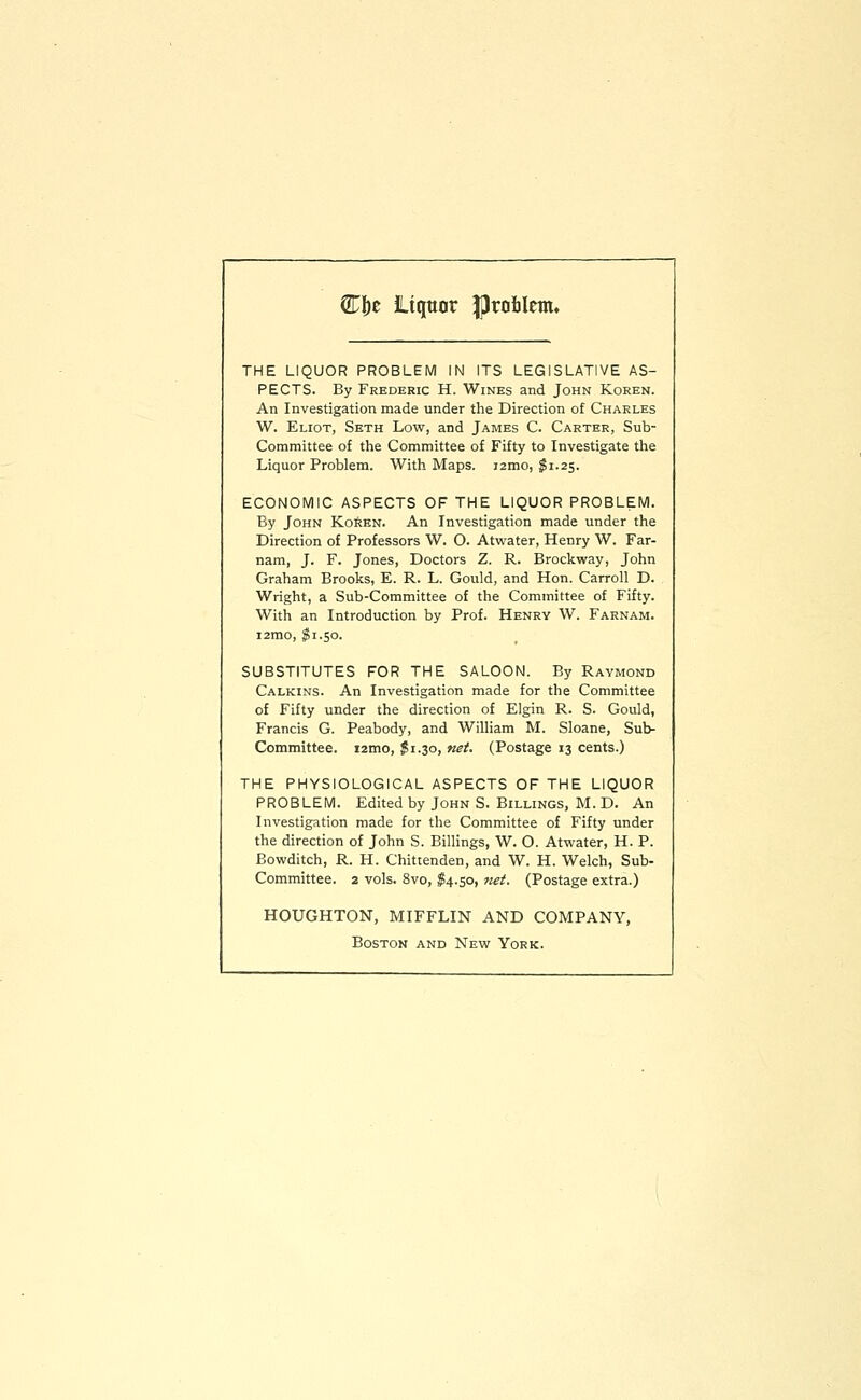 Cf)e liquor problem. THE LIQUOR PROBLEM IN ITS LEGISLATIVE AS- PECTS. By Frederic H. Wines and John Koren. An Investigation made under the Direction of Charles W. Eliot, Skth Low, and James C. Carter, Sub- Committee of the Committee of Fifty to Investigate the Liquor Problem. With Maps. i2mo, $1.25. ECONOMIC ASPECTS OF THE LIQUOR PROBLEM. By John Korkn. An Investigation made under the Direction of Professors W. O. Atvi^ater, Henry W. Far- nam, J. F. Jones, Doctors Z. R. Brockway, John Graham Brooks, E. R. L. Gould, and Hon. Carroll D. Wright, a Sub-Committee of the Committee of Fifty. With an Introduction by Prof. Henry W. Farnam. i2mo, I1.50. SUBSTITUTES FOR THE SALOON. By Raymond Calkins. An Investigation made for the Committee of Fifty under the direction of Elgin R. S. Gould, Francis G. Peabody, and William M. Sloane, Sub- Committee. i2mo, $1.30, net. (Postage 13 cents.) THE PHYSIOLOGICAL ASPECTS OF THE LIQUOR PROBLEM. Edited by John S. Billings, M. D. An Investigation made for the Committee of Fifty under the direction of John S. Billings, W. O. Atwater, H. P. Bowditch, R. H. Chittenden, and W. H. Welch, Sub- Committee. 2 vols. 8vo, ;?4.so, net. (Postage extra.) HOUGHTON, MIFFLIN AND COMPANY, Boston and Newt York.