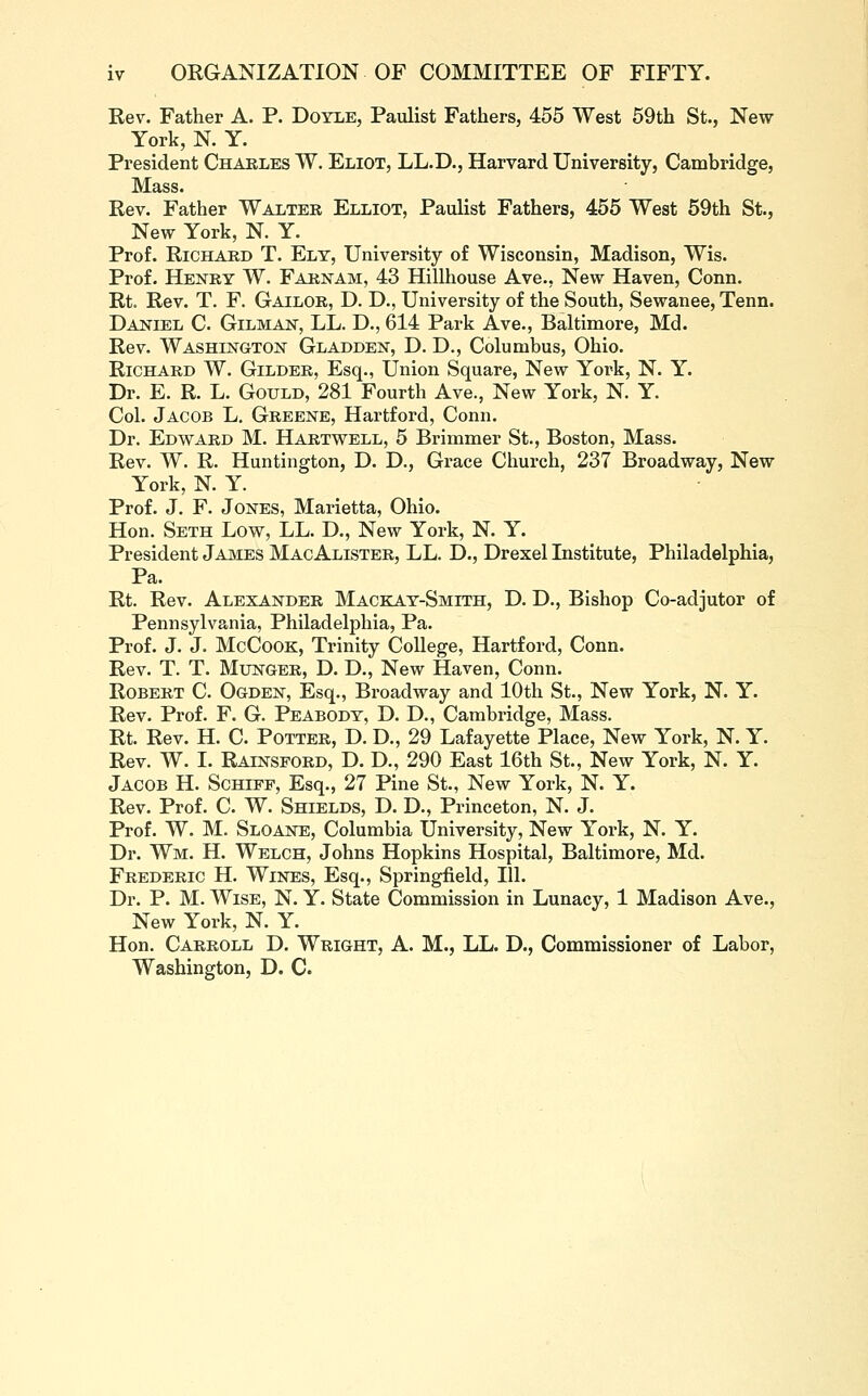 Rev. Father A. P. Doyle, Paulist Fathers, 455 West 59th St., New- York, N. Y. President Chakles W. Eliot, LL.D., Harvard University, Cambridge, Mass. Rev. Father Walter Elliot, Paulist Fathers, 455 West 59th St., New York, N. Y. Prof. RiCHAED T. Ely, University of Wisconsin, Madison, Wis. Prof. Henry W. Faenam, 43 Hillhouse Ave., New Haven, Conn. Rt. Rev. T. F. Gailor, D. D., University of the South, Sewanee, Tenn. Daniel C Oilman, LL. D., 614 Park Ave., Baltimore, Md. Rev. Washington Gladden, D. D., Columbus, Ohio. Richard W. Gilder, Esq., Union Square, New York, N. Y. Dr. E. R. L. Gould, 281 Fourth Ave., New York, N. Y. Col. Jacob L, Greene, Hartford, Conn. Dr. Edward M. Hartwell, 5 Brimmer St., Boston, Mass. Rev. W. R. Huntington, D. D., Grace Church, 237 Broadway, New York, N. Y. Prof. J. F. Jones, Marietta, Ohio. Hon. Seth Low, LL. D., New York, N. Y. President James MacAlister, LL. D., Drexel Institute, Philadelphia, Pa. Rt. Rev. Alexander Mackay-Smith, D. D., Bishop Co-adjutor of Pennsylvania, Philadelphia, Pa. Prof. J. J. McCooK, Trinity College, Hartford, Conn. Rev. T. T. MuNGER, D. D., New Haven, Conn. Robert C. Ogden, Esq., Broadway and 10th St., New York, N. Y. Rev. Prof. F. G. Peabody, D. D., Cambridge, Mass. Rt. Rev. H. C. Potter, D. D., 29 Lafayette Place, New York, N. Y. Rev. W. I. Rainsford, D. D., 290 East 16th St., New York, N. Y. Jacob H. Schipp, Esq., 27 Pine St., New York, N. Y. Rev. Prof. C. W. Shields, D. D., Princeton, N. J. Prof. W. M. Sloane, Columbia TJniversity, New York, N. Y. Dr. Wm. H. Welch, Johns Hopkins Hospital, Baltimore, Md. Frederic H. Wines, Esq., Springfield, 111. Dr. P. M. Wise, N. Y. State Commission in Lunacy, 1 Madison Ave., New York, N. Y. Hon. Carroll D. Wright, A. M., LL. D., Commissioner of Labor,