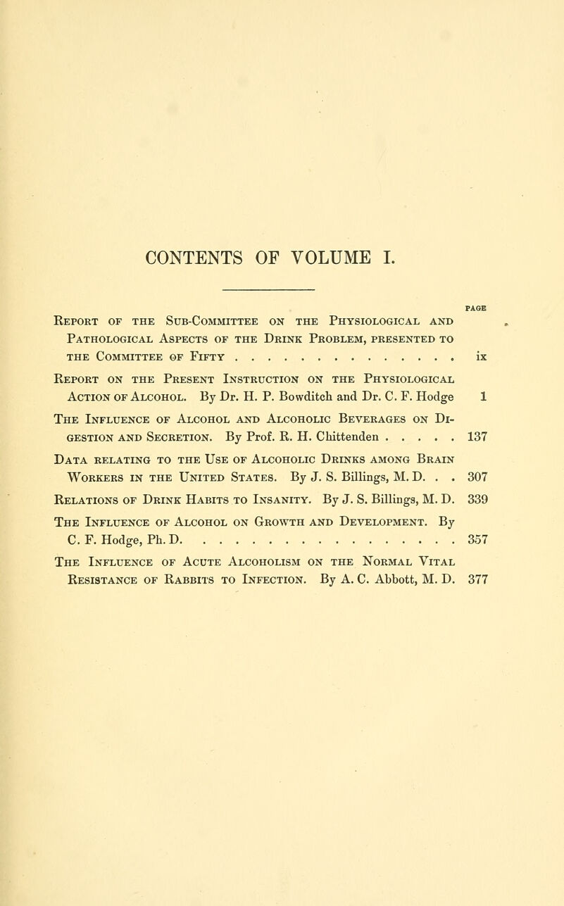 CONTENTS OF VOLUME I. Report of the Sub-Committee on the Physiological and Pathological Aspects of the Drink Problem, presented to THE Committee of Fifty ix Eeport on the Present Instruction on the Physiological Action of Alcohol. By Dr. H. P. Bowditch and Dr. C. F. Hodge 1 The Influence of Alcohol and Alcoholic Beverages on Di- gestion AND Secretion. By Prof. R. H. Chittenden 137 Data relating to the Use of Alcoholic Drinks among Brain Workers in the United States. By J. S. Billings, M. D. . . 307 Relations of Drink Habits to Insanity. By J. S. Billings, M. D. 339 The Influence of Alcohol on Growth and Development. By C.F.Hodge, Ph. D 357 The Influence of Acute Alcoholism on the Normal Vital Resistance of Rabbits to Infection. By A. C. Abbott, M. D. 377