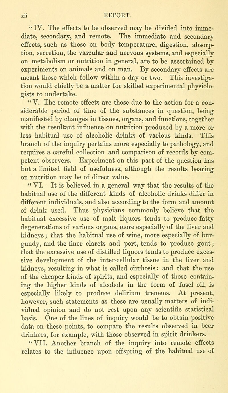  lY. The effects to be observed may be divided into imme- diate, secondary, and remote. The immediate and secondary effects, such as those on body temperature, digestion, absorp- tion, secretion, the vascular and nervous systems, and especially on metabolism or nutrition in general, are to be ascertained by experiments on animals and on man. By secondary effects are meant those which follow within a day or two. This investiga- tion would chiefly be a matter for skilled experimental physiolo- gists to undertake. V. The remote effects are those due to the action for a con- siderable period of time of the substances in question, being manifested by changes in tissues, organs, and functions, together with the resultant influence on nutrition produced by a more or less habitual use of alcoholic drinks of various kinds. This branch of the inquiry pertains more especially to pathology, and requires a careful collection and comparison of records by com- petent observers. Experiment on this part of the question has but a limited field of usefulness, although the results bearing on nutrition may be of direct value.  VI. It is believed in a general way that the results of the habitual use of the different kinds of alcoholic drinks differ in different individuals, and also according to the form and amount of drink used. Thus physicians commonly believe that the habitual excessive use of malt liquors tends to produce fatty degenerations of various organs, more especially of the liver and kidneys; that the habitual use of wine, more especially of bur- gundy, and the finer clarets and port, tends to produce gout; that the excessive use of distilled liquors tends to produce exces- sive development of the inter-cellular tissue in the liver and kidneys, resulting in what is called cirrhosis; and that the use of the cheaper kinds of spirits, and especially of those contain- ing the higher kinds of alcohols in the form of fusel oil, is especially likely to produce delirium tremens. At present, however, such statements as these are usually matters of indi- vidual opinion and do not rest upon any scientific statistical basis. One of the lines of inquiry would be to obtain positive data on these points, to compare the results observed in beer drinkers, for example, with those observed in spirit drinkers. VII. Another branch of the inquiry into remote effects relates to the influence upon offspring of the habitual use of