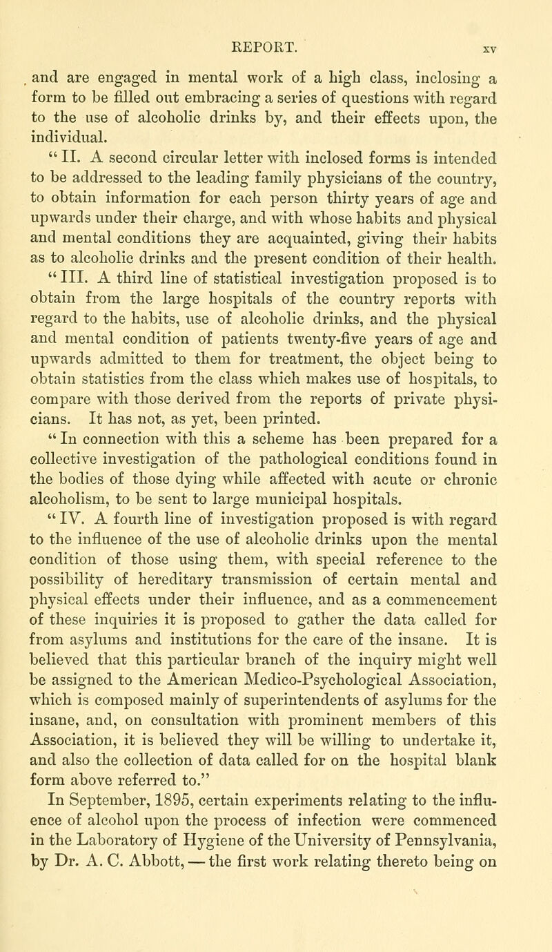 . and are engaged in mental work of a high class, inclosing a form to be filled out embracing a series of questions with regard to the use of alcoholic drinks by, and their effects upon, the individual. II. A second circular letter with inclosed forms is intended to be addressed to the leading family physicians of the country, to obtain information for each person thirty years of age and upwards under their charge, and with whose habits and physical and mental conditions they are acquainted, giving their habits as to alcoholic drinks and the present condition of their health.  III. A third line of statistical investigation proposed is to obtain from the large hospitals of the country reports with regard to the habits, use of alcoholic drinks, and the physical and mental condition of patients twenty-five years of age and upwards admitted to them for treatment, the object being to obtain statistics from the class which makes use of hospitals, to compare with those derived from the reports of private physi- cians. It has not, as yet, been printed. In connection with this a scheme has been prepared for a collective investigation of the pathological conditions found in the bodies of those dying while affected with acute or chronic alcoholism, to be sent to large municipal hospitals.  IV. A fourth line of investigation proposed is with regard to the influence of the use of alcoholic drinks upon the mental condition of those using them, with special reference to the possibility of hereditary transmission of certain mental and physical effects under their influence, and as a commencement of these inquiries it is proposed to gather the data called for from asylums and institutions for the care of the insane. It is believed that this particular branch of the inquiry might well be assigned to the American Medico-Psychological Association, which is composed mainly of superintendents of asylums for the insane, and, on consultation with prominent members of this Association, it is believed they will be willing to undertake it, and also the collection of data called for on the hospital blank form above referred to. In September, 1895, certain experiments relating to the influ- ence of alcohol upon the process of infection were commenced in the Laboratory of Hygiene of the University of Pennsylvania, by Dr. A. C. Abbott, — the first work relating thereto being on