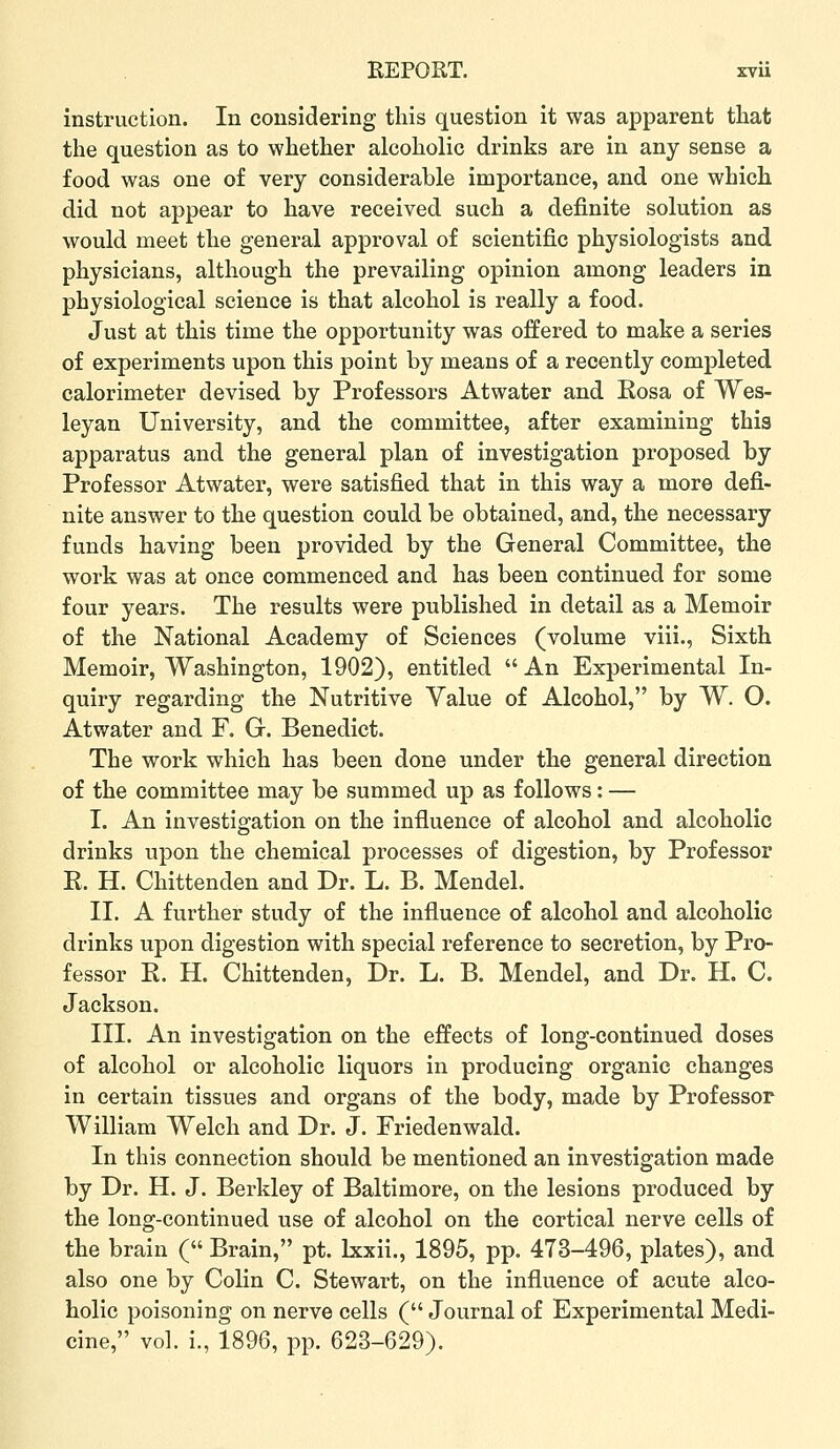 instruction. In considering this question it was apparent that the question as to whether alcoholic drinks are in any sense a food was one of very considerable importance, and one which did not appear to have received such a definite solution as would meet the general approval of scientific physiologists and physicians, although the prevailing opinion among leaders in physiological science is that alcohol is really a food. Just at this time the opportunity was offered to make a series of experiments upon this point by means of a recently completed calorimeter devised by Professors Atwater and Rosa of Wes- leyan University, and the committee, after examining this apparatus and the general plan of investigation proposed by Professor Atwater, were satisfied that in this way a more defi- nite answer to the question could be obtained, and, the necessary funds having been provided by the General Committee, the work was at once commenced and has been continued for some four years. The results were published in detail as a Memoir of the National Academy of Sciences (volume viii., Sixth Memoir, Washington, 1902), entitled  An Experimental In- quiry regarding the Nutritive Value of Alcohol, by W. O. Atwater and F. G. Benedict. The work which has been done under the general direction of the committee may be summed up as follows: — I. An investigation on the influence of alcohol and alcoholic drinks upon the chemical processes of digestion, by Professor E. H. Chittenden and Dr. L. B. Mendel. II. A further study of the influence of alcohol and alcoholic drinks upon digestion with special reference to secretion, by Pro- fessor E. H. Chittenden, Dr. L. B. Mendel, and Dr. H. C. Jackson. III. An investigation on the effects of long-continued doses of alcohol or alcoholic liquors in producing organic changes in certain tissues and organs of the body, made by Professor William Welch and Dr. J. Friedenwald. In this connection should be mentioned an investigation made by Dr. H. J. Berkley of Baltimore, on the lesions produced by the long-continued use of alcohol on the cortical nerve cells of the brain ( Brain, pt. Ixxii., 1895, pp. 473-496, plates), and also one by Colin C. Stewart, on the influence of acute alco- holic poisoning on nerve cells ( Journal of Experimental Medi- cine, vol. i., 1896, pp. 623-629).