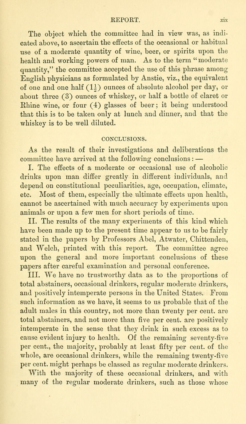 The object which the committee had in view was, as indi- cated above, to ascertain the effects of the occasional or habitual use of a moderate quantity of wine, beer, or spirits upon the health and working powers of man. As to the term  moderate quantity, the committee accepted the use of this phrase among English physicians as formulated by Anstie, viz., the equivalent of one and one half (1|) ounces of absolute alcohol per day, or about three (3) ounces of whiskey, or half a bottle of claret or Ehine wine, or four (4) glasses of beer; it being understood that this is to be taken only at lunch and dinner, and that the whiskey is to be well diluted. CONCLUSIONS. As the result of their investigations and deliberations the committee have arrived at the following conclusions : — I. The effects of a moderate or occasional use of alcoholic drinks upon man differ greatly in different individuals, and depend on constitutional peculiarities, age, occupation, climate, etc. Most of them, especially the ultimate effects upon health, cannot be ascertained with much accuracy by experiments upon animals or upon a few men for short periods of time. II. The results of the many experiments of this kind which have been made up to the present time appear to us to be fairly stated in the papers by Professors Abel, Atwater, Chittenden, and Welch, printed with this report. The committee agree upon the general and more important conclusions of these papers after careful examination and personal conference. III. We have no trustworthy data as to the proportions of total abstainers, occasional drinkers, regular moderate drinkers, and positively intemperate persons in the United States. From such information as we have, it seems to us probable that of the adult males in this country, not more than twenty per cent, are total abstainers, and not more than five per cent, are positively intemperate in the sense that they drink in such excess as to cause evident injury to health. Of the remaining seventy-five per cent., the majority, probably at least fifty per cent, of the whole, are occasional drinkers, while the remaining twenty-five per cent, might perhaps be classed as regular moderate drinkers. With the majority of these occasional drinkers, and with many of the regular moderate drinkers, such as those whose