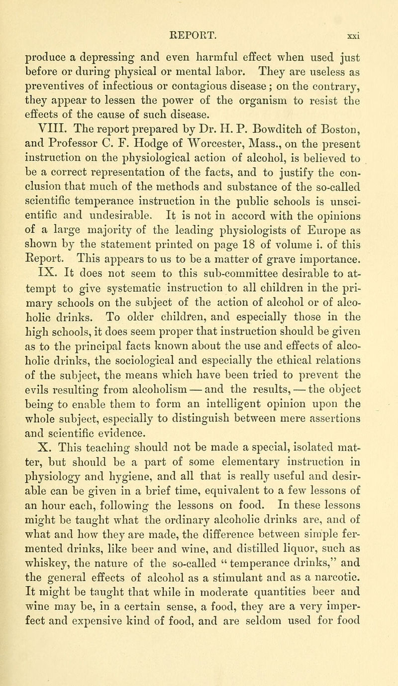 produce a depressing and even harmful effect when used just before or during physical or mental labor. They are useless as preventives of infectious or contagious disease; on the contrary, they appear to lessen the power of the organism to resist the effects of the cause of such disease. VIII. The report prepared by Dr. H. P. Bowditch of Boston, and Professor C. F. Hodge of Worcester, Mass., on the present instruction on the physiological action of alcohol, is believed to be a correct representation of the facts, and to justify the con- clusion that much of the methods and substance of the so-called scientific temperance instruction in the public schools is unsci- entific and undesirable. It is not in accord with the opinions of a large majority of the leading physiologists of Europe as shown by the statement printed on page 18 of volume i. of this Report. This appears to us to be a matter of grave importance. IX. It does not seem to this sub-committee desirable to at- tempt to give systematic instruction to all children in the pri- mary schools on the subject of the action of alcohol or of alco- holic drinks. To older children, and especially those in the high schools, it does seem proper that instruction should be given as to the principal facts known about the use and effects of alco- holic drinks, the sociological and especially the ethical relations of the subject, the means which have been tried to prevent the evils resulting from alcoholism — and the results, — the object being to enable them to form an intelligent opinion upon the whole subject, especially to distinguish between mere assertions and scientific evidence. X. This teaching should not be made a special, isolated mat- ter, but should be a part of some elementary instruction in physiology and hygiene, and all that is really useful and desir- able can be given in a brief time, equivalent to a few lessons of an hour each, following the lessons on food. In these lessons might be taught what the ordinary alcoholic drinks are, and of what and how they are made, the difference between simple fer- mented drinks, like beer and wine, and distilled liquor, such as whiskey, the nature of the so-called  temperance drinks, and the general effects of alcohol as a stimulant and as a narcotic. It might be taught that while in moderate quantities beer and wine may be, in a certain sense, a food, they are a very imper- fect and expensive kind of food, and are seldom used for food