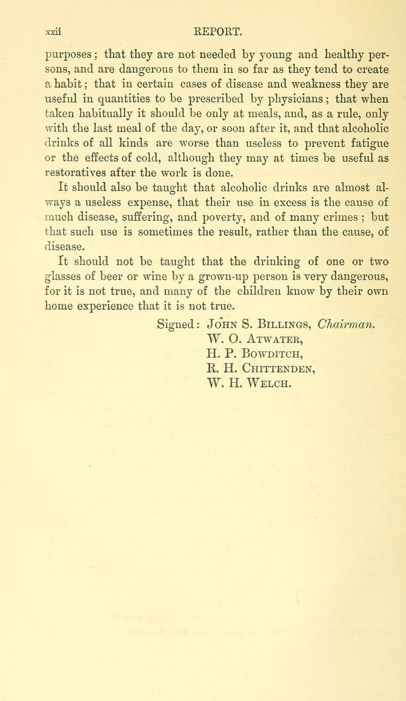 purposes; that they are not needed by young and healthy per- sons, and are dangerous to them in so far as they tend to create a habit; that in certain cases of disease and weakness they are useful in quantities to be prescribed by physicians; that when taken habitually it should be only at meals, and, as a rule, only with the last meal of the day, or soon after it, and that alcoholic drinks of all kinds are worse than useless to prevent fatigue or the effects of cold, although they may at times be useful as restoratives after the work is done. It should also be taught that alcoholic drinks are almost al- ways a useless expense, that their use in excess is the cause of much disease, suffering, and poverty, and of many crimes ; but that such use is sometimes the result, rather than the cause, of disease. It should not be taught that the drinking of one or two glasses of beer or wine by a grown-up person is very dangerous, for it is not true, and many of the children know by their own home experience that it is not true. Signed: John S. Billings, Chairman. W. O. Atwater, H. P. BOVTDITCH, E. H. Chittenden, W. H. Welch.