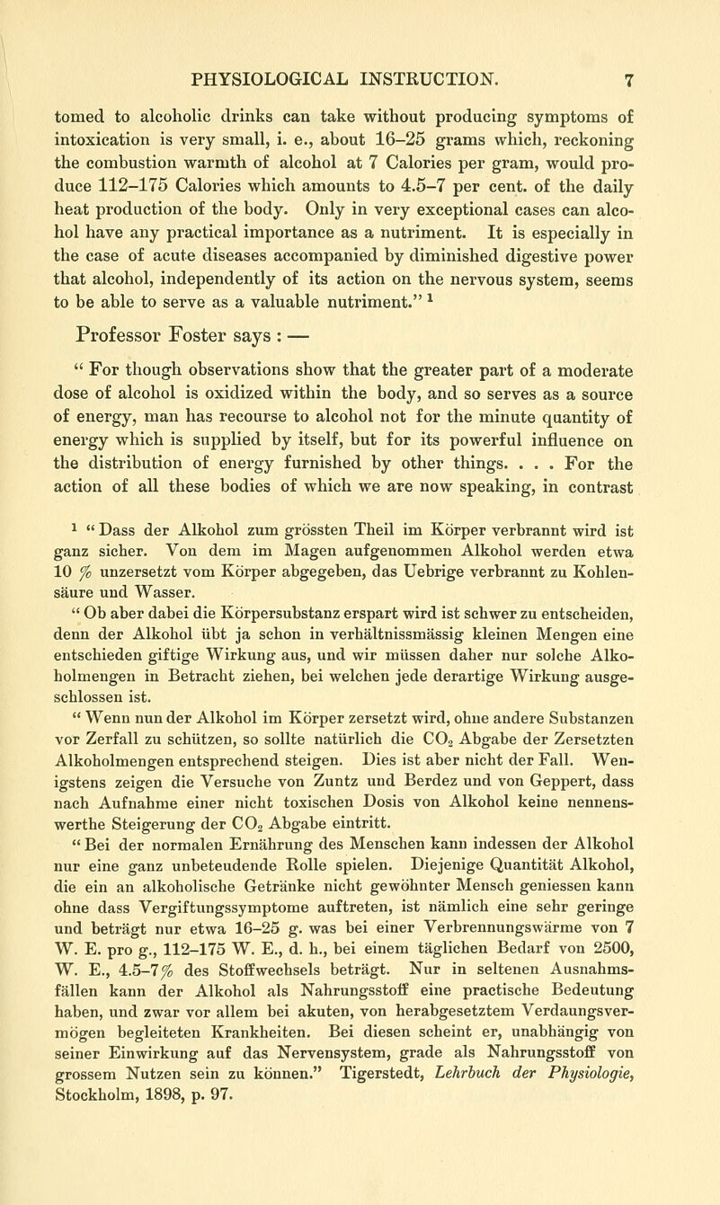 tomed to alcoholic drinks can take without producing symptoms of intoxication is very small, i. e., about 16-25 grams which, reckoning the combustion warmth of alcohol at 7 Calories per gram, would pro- duce 112-175 Calories which amounts to 4.5-7 per cent, of the daily heat production of the body. Only in very exceptional cases can alco- hol have any practical importance as a nutriment. It is especially in the case of acute diseases accompanied by diminished digestive power that alcohol, independently of its action on the nervous system, seems to be able to serve as a valuable nutriment. * Professor Foster says : — For though observations show that the greater part of a moderate dose of alcohol is oxidized within the body, and so serves as a source of energy, man has recourse to alcohol not for the minute quantity of energy which is supplied by itself, but for its powerful influence on the distribution of energy furnished by other things. . . . For the action of all these bodies of which we are now speaking, in contrast ^ Dass der Alkohol zum grossten Theil im Kbrper verbrannt wird ist ganz sicher. Von dem im Magen aufgenommeu Alkohol werden etwa 10 fc unzersetzt vom Korper abgegeben, das Uebrige verbrannt zu Kohlen- saure und Wasser. Ob aber dabei die Korpersubstanz erspart wird ist schwer zu entscheiden, denn der Alkohol iibt ja schon in verhaltnissmassig kleinen Mengen sine entschieden giftige Wirkung aus, und wir miissen daher nur solche Alko- holmengen in Betracht ziehen, bei welchen jede derartige Wirkung ausge- schlossen ist. Wenn nun der Alkohol im Kbrper zersetzt wird, ohue andere Substanzen vor Zerfall zu schiitzen, so sollte natiirlich die CO2 Abgabe der Zersetzten Alkoholmengen entsprechend steigen. Dies ist aber nicht der Fall. Wen- igstens zeigen die Versuche von Zuntz und Berdez und von Geppert, dass naeh Aufnahme einer nicht toxischen Dosis von Alkohol keine nenneus- werthe Steigerung der CO2 Abgabe eintritt. Bei der normalen Ernahrung des Menschen kann indessen der Alkohol nur eine ganz unbeteudende Rolle spielen. Diejenige Quantitat Alkohol, die ein an alkoholische Getranke nicht gewbhnter Mensch geniessen kann ohne dass Vergiftungssymptome auftreten, ist namlich eine sehr geringe und betragt nur etwa 16-25 g. was bei einer Verbrennungswarme von 7 W. E. pro g., 112-175 W. E., d. h., bei einem taglichen Bedarf von 2500, W. E., 4.5-7^ des StofFwechsels betragt. Nur in seltenen Ausnahms- fallen kann der Alkohol als Nahrungsstolf eine practische Bedeutung haben, und zwar vor allem bei akuten, von herabgesetztem Verdaungsver- mogen begleiteten Krankheiten. Bei diesen scheint er, unabhangig von seiner Einwirkung auf das Nervensystem, grade als Nahrungsstoff von grossem Nutzen sein zu kdnnen. Tigerstedt, Lehrbuch der Physiologic, Stockholm, 1898, p. 97.