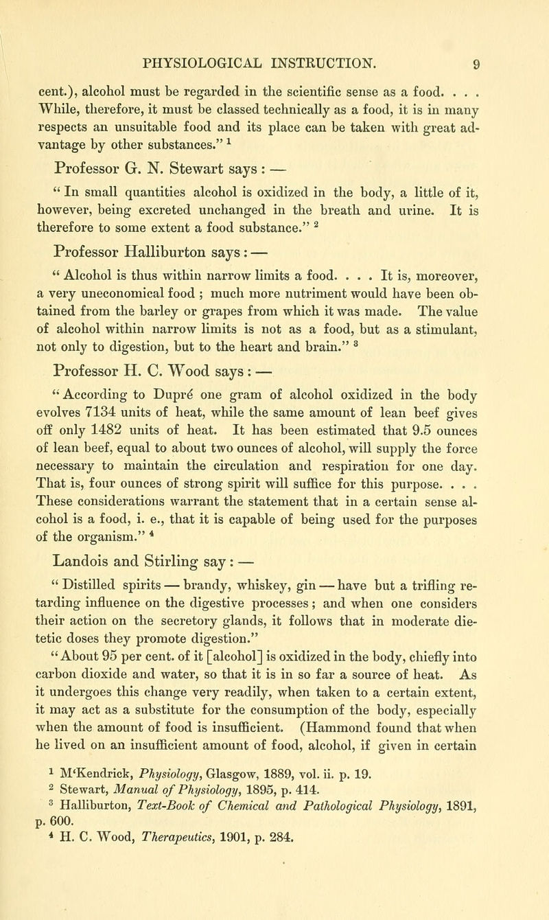 cent.), alcohol must be regarded in the scientific sense as a food. . . . While, therefore, it must be classed technically as a food, it is in many respects an unsuitable food and its place can be taken with great ad- vantage by other substances. ^ Professor G. N. Stewart says : —  In small quantities alcohol is oxidized in the body, a little of it, however, being excreted unchanged in the breath and urine. It is therefore to some extent a food substance. ^ Professor Halliburton says: —  Alcohol is thus within narrow limits a food. ... It is, moreover, a very uneconomical food ; much more nutriment would have been ob- tained from the barley or grapes from which it was made. The value of alcohol within narrow limits is not as a food, but as a stimulant, not only to digestion, but to the heart and brain. ^ Professor H. C. Wood says : — According to Duprd one gram of alcohol oxidized in the body evolves 7134 units of heat, while the same amount of lean beef gives off only 1482 units of heat. It has been estimated that 9.5 ounces of lean beef, equal to about two ounces of alcohol, will supply the force necessary to maintain the circulation and respiration for one day. That is, four ounces of strong spirit will suffice for this purpose. . . . These considerations warrant the statement that in a certain sense al- cohol is a food, i. e., that it is capable of being used for the purposes of the organism. * Landois and Stirling say: —  Distilled spirits — brandy, whiskey, gin — have but a trifling re- tarding influence on the digestive processes; and when one considers their action on the secretory glands, it follows that in moderate die- tetic doses they promote digestion. About 95 per cent, of it [alcohol] is oxidized in the body, chiefly into carbon dioxide and water, so that it is in so far a source of heat. As it undergoes this change very readily, when taken to a certain extent, it may act as a substitute for the consumption of the body, especially when the amount of food is insufficient. (Hammond found that when he lived on an insufficient amount of food, alcohol, if given in certain 1 M'Kendrick, Physiology, Glasgow, 1889, vol. ii. p. 19. 2 Stewart, Manual of Physiology, 1895, p. 414. ^ Halliburton, Text-Book of Chemical and Pathological Physiology, 1891, p. 600. * H. C. Wood, Therapeutics, 1901, p. 284.