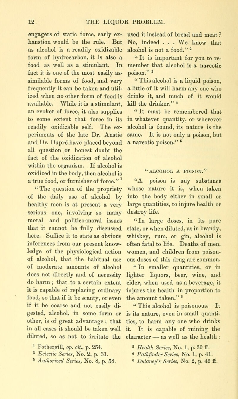 engagers of static force, early ex- haustion would be the rule. But as alcohol is a readily oxidizable form of hydrocarbon, it is also a food as well as a stimulant. In fact it is one of the most easily as- similable forms of food, and very frequently it can be taken and util- ized when no other form of food is available. While it is a stimulant, an evoker of force, it also supplies to some extent that force in its readily oxidizable self. The ex- periments of the late Dr. Anstie and Dr. Duprd have placed beyond all question or honest doubt the fact of the oxidization of alcohol within the organism. If alcohol is oxidized in the body, then alcohol is a true food, or furnisher of force. ^  The question of the propriety of the daily use of alcohol by healthy men is at present a very serious one, involving so many moral and politico-moral issues that it cannot be fully discussed here. Suffice it to state as obvious inferences from our present know- ledge of the physiological action of alcohol, that the habitual use of moderate amounts of alcohol does not directly and of necessity do harm; that to a certain extent it is capable of replacing ordinary food, so that if it be scanty, or even if it be coarse and not easily di- gested, alcohol, in some form or other, is of great advantage ; that in all cases it should be taken well diluted, so as not to irritate the 1 Fothergill, op. cit., p. 254. 2 Eclectic Series, No. 2, p. 31. 6 Authorized Series, No. 8, p, 58. used it instead of bread and meat ? No, indeed . . . We know that alcohol is not a food. ^ It is important for you to re- member that alcohol is a narcotic poison. ®  This alcohol is a liquid poison, a little of it will harm any one who drinks it, and much of it would kill the drinker. ^  It must be remembered that in whatever quantity, or wherever alcohol is found, its nature is the same. It is not only a poison, but a narcotic poison. ® ALCOHOL A POLSON. A poison is any substance whose nature it is, when taken into the body either in small or large quantities, to injure health or destroy life. In large doses, in its ptire state, or when diluted, as in brandy, whiskey, rum, or gin, alcohol is often fatal to life. Deaths of men, women, and children from poison- ous doses of this drug are common.  In smaller quantities, or in lighter liquors, beer, wine, and cider, when used as a beverage, it injures the health in proportion to the amount taken. ®  This alcohol is poisonous. It is its nature, even in small quanti- ties, to harm any one who drinks it. It is capable of ruining the character — as well as the health ; 2 Health Series, No. 1, p. 30 £f. * Pathfinder Series, No. 1, p. 41. ^ Dulaney's Series, No. 2, p. 46 ff.