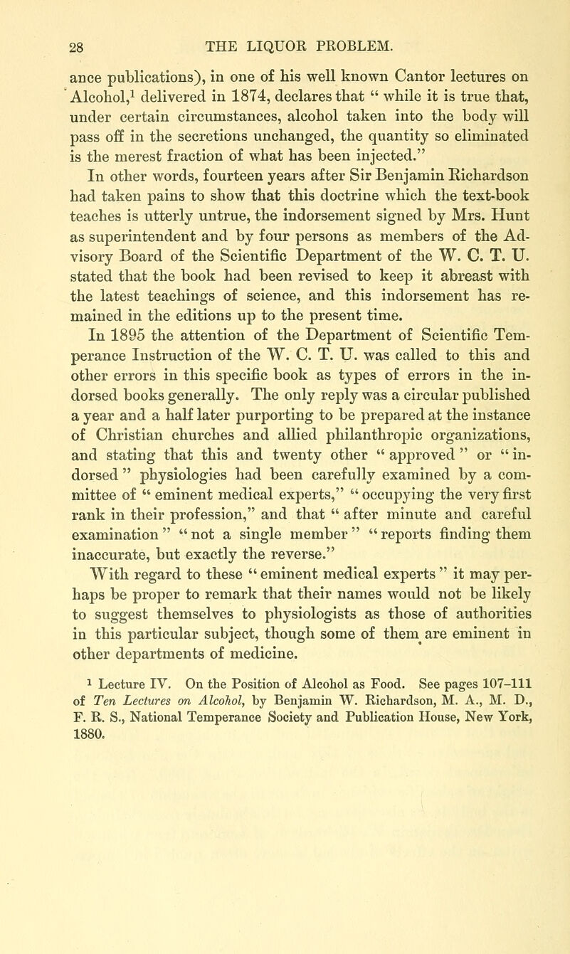 ance publications), in one of his well known Cantor lectures on Alcohol,^ delivered in 1874, declares that  while it is true that, under certain circumstances, alcohol taken into the body will pass off in the secretions unchanged, the quantity so eliminated is the merest fraction of what has been injected. In other words, fourteen years after Sir Benjamin Eichardson had taken pains to show that this doctrine which the text-book teaches is utterly untrue, the indorsement signed by Mrs. Hunt as superintendent and by four persons as members of the Ad- visory Board of the Scientific Department of the W. C. T. U. stated that the book had been revised to keep it abreast with the latest teachings of science, and this indorsement has re- mained in the editions up to the present time. In 1895 the attention of the Department of Scientific Tem- perance Instruction of the W. C. T. U. was called to this and other errors in this specific book as types of errors in the in- dorsed books generally. The only reply was a circular published a year and a half later purporting to be prepared at the instance of Christian churches and allied philanthropic organizations, and stating that this and twenty other  approved  or  in- dorsed  physiologies had been carefully examined by a com- mittee of  eminent medical experts, occupying the very first rank in their profession, and that  after minute and careful examination   not a single member   reports finding them inaccurate, but exactly the reverse. With regard to these  eminent medical experts  it may per- haps be proper to remark that their names would not be likely to suggest themselves to physiologists as those of authorities in this particular subject, though some of them are eminent in other departments of medicine. 1 Lecture IV. On the Position of Alcohol as Food. See pages 107-111 of Ten Lectures on Alcohol, by Benjamin W. Richardson, M. A., M. D., F. R. S., National Temperance Society and Publication House, New York, 1880.