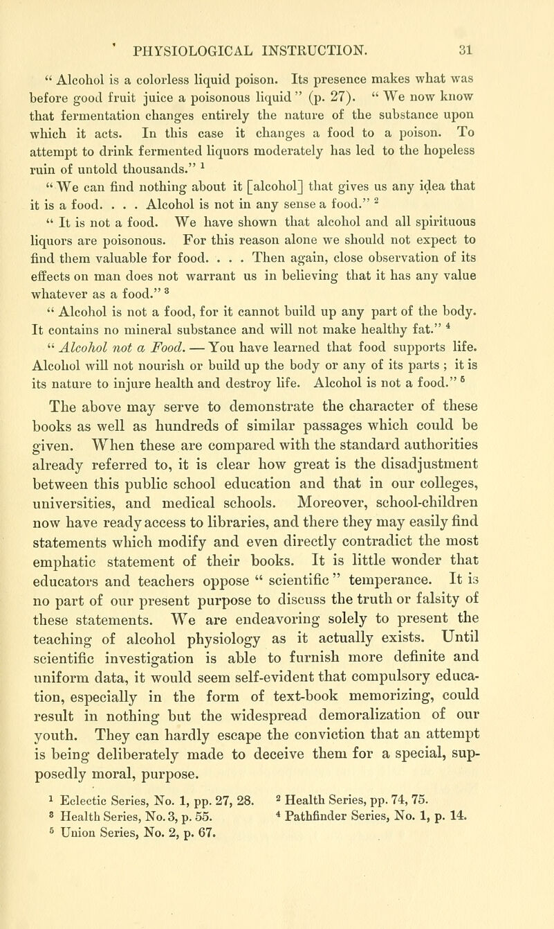  Alcohol is a colorless liquid poison. Its presence makes what was before good fruit juice a poisonous liquid  (p. 27).  We now know that fermentation changes entirely the nature of the substance upon which it acts. In this case it changes a food to a poison. To attempt to drink fermented liquors moderately has led to the hopeless ruin of untold thousands. ^ We can find nothing about it [alcohol] that gives us any idea that it is a food. . . . Alcohol is not in any sense a food. ^  It is not a food. We have shown that alcohol and all spirituous liquors are poisonous. For this reason alone we should not expect to find them valuable for food. . . . Then again, close observation of its effects on man does not warrant us in believing that it has any value whatever as a food. ^  Alcohol is not a food, for it cannot build up any part of the body. It contains no mineral substance and will not make healthy fat. *  Alcohol not a Food. — You have learned that food supports life. Alcohol will not nourish or build up the body or any of its parts ; it is its nature to injure health and destroy life. Alcohol is not a food. ^ The above may serve to demonstrate the character of these books as well as hundreds of similar passages which conld be given. When these are compared with the standard authorities already referred to, it is clear how great is the disadjustment between this public school education and that in our colleges, universities, and medical schools. Moreover, school-children now have ready access to libraries, and there they may easily find statements which modify and even directly contradict the most emphatic statement of their books. It is little wonder that educators and teachers oppose  scientific  temperance. It is no part of our present purpose to discuss the truth or falsity of these statements. We are endeavoring solely to present the teaching of alcohol physiology as it actually exists. Until scientific investio^ation is able to furnish more definite and uniform data, it would seem self-evident that compulsory educa- tion, especially in the form of text-book memorizing, could result in nothing but the widespread demoralization of our youth. They can hardly escape the conviction that an attempt is being deliberately made to deceive them for a special, sup- posedly moral, purpose. 1 Eclectic Series, No. 1, pp. 27, 28. ^ Health Series, pp. 74, 75. 8 Health Series, No. 3, p. 55. * Pathfinder Series, No. 1, p. 14. 5 Union Series, No. 2, p. 67.