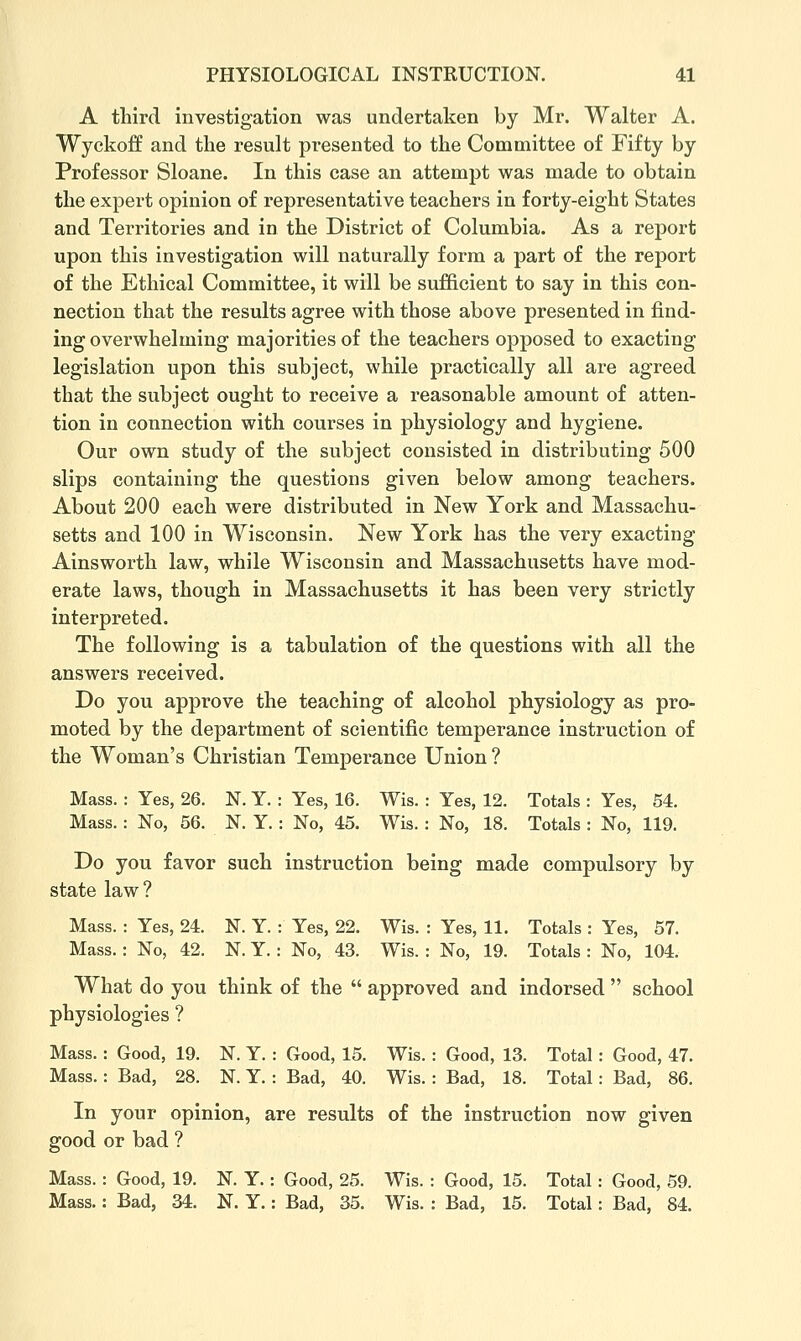 A third investigation was undertaken by Mr. Walter A. Wyckoff and the result presented to the Committee of Fifty by Professor Sloane. In this case an attempt was made to obtain the expert opinion of representative teachers in forty-eight States and Territories and in the District of Columbia. As a report upon this investigation will naturally form a part of the report of the Ethical Committee, it will be sufficient to say in this con- nection that the results agree with those above presented in find- ing overwhelming majorities of the teachers opposed to exacting legislation upon this subject, while practically all are agreed that the subject ought to receive a reasonable amount of atten- tion in connection with courses in physiology and hygiene. Our own study of the subject consisted in distributing 500 slips containing the questions given below among teachers. About 200 each were distributed in New York and Massachu- setts and 100 in Wisconsin. New York has the very exacting Ainsworth law, while Wisconsin and Massachusetts have mod- erate laws, though in Massachusetts it has been very strictly interpreted. The following is a tabulation of the questions with all the answers received. Do you approve the teaching of alcohol physiology as pro- moted by the department of scientific temperance instruction of the Woman's Christian Temperance Union? Mass. : Yes, 26. N. Y. : Yes, 16. Wis. : Yes, 12. Totals : Yes, 64. Mass. : No, 56. N. Y. : No, 45. Wis. : No, 18. Totals : No, 119. Do you favor such instruction being made compulsory by state law? Mass. : Yes, 24. N. Y. : Yes, 22. Wis. : Yes, 11. Totals : Yes, 57. Mass. : No, 42. N. Y. : No, 43. Wis. : No, 19. Totals : No, 104. What do you think of the  approved and indorsed  school physiologies ? Mass. : Good, 19. N. Y. : Good, 15. Wis. : Good, 13. Total : Good, 47. Mass.: Bad, 28. N. Y. : Bad, 40. Wis. : Bad, 18. Total: Bad, 86. In your opinion, are results of the instruction now given good or bad ? Mass. : Good, 19. N. Y. : Good, 25. Wis. : Good, 15. Total: Good, 69. Mass.: Bad, 34. N. Y.: Bad, 35. Wis. : Bad, 15. Total: Bad, 84.