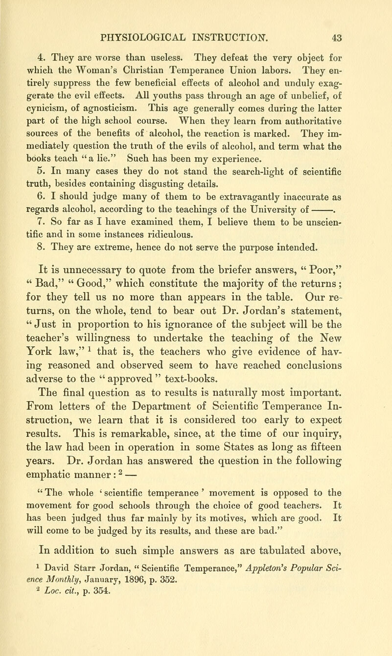 4. They are worse than useless. They defeat the very object for which the Woman's Christian Temperance Union labors. They en- tirely suppress the few beneficial effects of alcohol and unduly exag- gerate the evil effects. All youths pass through an age of unbelief, of cynicism, of agnosticism. This age generally comes during the latter part of the high school course. When they learn from authoritative sources of the benefits of alcohol, the reaction is marked. They im- mediately question the truth of the evils of alcohol, and term what the books teach  a lie. Such has been my experience. 5. In many cases they do not stand the search-light of scientific truth, besides containing disgusting details. 6. I should judge many of them to be extravagantly inaccurate as regards alcohol, according to the teachings of the University of . 7. So far as I have examined them, I believe them to be unscien- tific and in some instances ridiculous. 8. They are extreme, hence do not serve the purpose intended. It is unnecessary to quote from the briefer answers,  Poor,  Bad,  Good, which constitute the majority of the returns; for they tell us no more than appears in the table. Our re- turns, on the whole, tend to bear out Dr. Jordan's statement,  Just in proportion to his ignorance of the subject will be the teacher's willingness to undertake the teaching of the New York law, ^ that is, the teachers who give evidence of hav- ing reasoned and observed seem to have reached conclusions adverse to the  approved  text-books. The final question as to results is naturally most important. From letters of the Department of Scientific Temperance In- struction, we learn that it is considered too early to expect results. This is remarkable, since, at tlie time of our inquiry, the law had been in operation in some States as long as fifteen years. Dr. Jordan has answered the question in the following emphatic manner: ^ —  The whole ' scientific temperance ' movement is opposed to the movement for good schools through the choice of good teachers. It has been judged thus far mainly by its motives, which are good. It will come to be judged by its results, and these are bad. In addition to such simple answers as are tabulated above, ^ David Starr Jordan,  Scientific Temperance, Appleton's Popular Sci- ence Monthly, January, 1896, p. 352. 2 Loc. cit., p. 354.