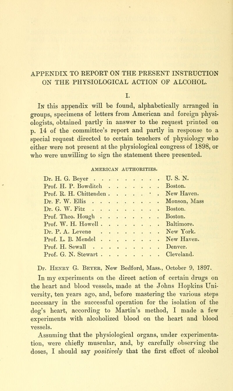 APPENDIX TO REPORT ON THE PRESENT INSTRUCTION ON THE PHYSIOLOGICAL ACTION OF ALCOHOL. I. In this appendix will be found, alphabetically arranged in groups, specimens of letters from American and foreign physi- ologists, obtained partly in answer to the request printed on p. 14 of the committee's report and partly in response to a special request directed to certain teachers of physiology who either were not present at the physiological congress of 1898, or who were unwilling to sign the statement there presented. AMERICAN AUTHORITIES. Dr. H. G. Beyer . U. S. N. Prof. H. P. Bowditch Boston. Prof. R. H. Chittenden • . New Haven. Dr. F. W. Ellis Monson, Mass Dr. G. W. Fitz Boston. Prof. Theo. Hough Boston. Prof. W. H. Howell Baltimore. Dr. P. A. Levene New York. Prof. L. B. Mendel New Haven. Prof. H. Sewall Denver. Prof. G. N. Stewart Cleveland. Dr. Henry G. Beyer, New Bedford, Mass., October 9, 1897, In my experiments on the direct action of certain drugs on the heart and blood vessels, made at the Johns Hopkins Uni- versity, ten years ago, and, before mastering the various steps necessary in the successful operation for the isolation of the dog's heart, according to Martin's method, I made a few experiments with alcoholized blood on the heart and blood vessels. Assuming that the physiological organs, under experimenta- tion, were chiefly muscular, and, by carefully observing the doses, I should say positively that the first effect of alcohol