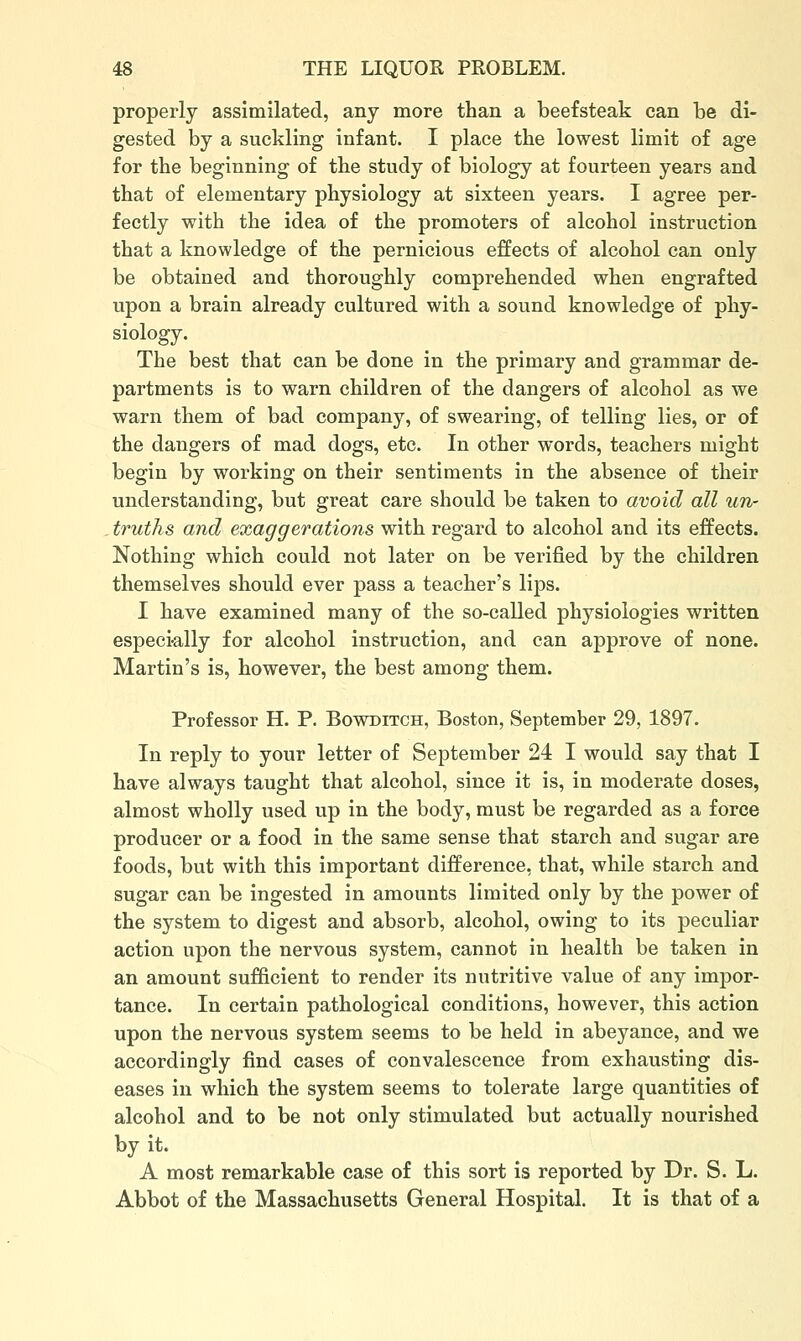 properly assimilated, any more than a beefsteak can be di- gested by a suckling infant. I place the lowest limit of age for the beginning of the study of biology at fourteen years and that of elementary physiology at sixteen years. I agree per- fectly with the idea of the promoters of alcohol instruction that a knowledge of the pernicious effects of alcohol can only be obtained and thoroughly comprehended when engrafted upon a brain already cultured with a sound knowledge of phy- siology. The best that can be done in the primary and grammar de- partments is to warn children of the dangers of alcohol as we warn them of bad company, of swearing, of telling lies, or of the dangers of mad dogs, etc. In other words, teachers might begin by working on their sentiments in the absence of their understanding, but great care should be taken to avoid all un- truths and exaggerations with regard to alcohol and its effects. Nothing which could not later on be verified by the children themselves should ever pass a teacher's lips. I have examined many of the so-called physiologies written especi-ally for alcohol instruction, and can approve of none. Martin's is, however, the best among them. Professor H. P. Bowditch, Boston, September 29, 1897. In reply to your letter of September 24 I would say that I have always taught that alcohol, since it is, in moderate doses, almost wholly used up in the body, must be regarded as a force producer or a food in the same sense that starch and sugar are foods, but with this important difference, that, while starch and sugar can be ingested in amounts limited only by the power of the system to digest and absorb, alcohol, owing to its peculiar action upon the nervous system, cannot in health be taken in an amount sufficient to render its nutritive value of any impor- tance. In certain pathological conditions, however, this action upon the nervous system seems to be held in abeyance, and we accordingly find cases of convalescence from exhausting dis- eases in which the system seems to tolerate large quantities of alcohol and to be not only stimulated but actually nourished by it. A most remarkable case of this sort is reported by Dr. S. L. Abbot of the Massachusetts General Hospital. It is that of a