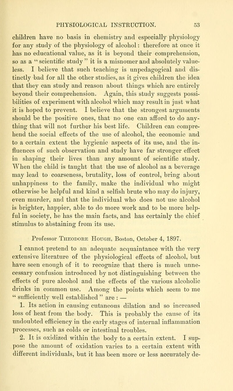 children have no basis in chemistry and especially physiology for any study of the physiology of alcohol: therefore at once it has no educational value, as it is beyond their comprehension, so as a  scientific study  it is a misnomer and absolutely value- less. I believe that such teaching is unpedagogical and dis- tinctly bad for all the other studies, as it gives children the idea that they can study and reason about things which are entirely beyond their comprehension. Again, this study suggests possi- bilities of experiment with alcohol which may result in just what it is hoped to prevent. I believe that the strongest arguments should be the positive ones, that no one can afford to do any- thing that will not further his best life. Children can compre- hend the social effects of the use of alcohol, the economic and to a certain extent the hygienic aspects of its use, and the in- fluences of such observation and study have far stronger effect in shaping their lives than any amount of scientific study. When the child is taught that the use of alcohol as a beverage may lead to coarseness, brutality, loss of control, bring about unhappiness to the family, make the individual who might otherwise be helpful and kind a selfish brute who may do injury, even murder, and that the individual who does not use alcohol is brighter, happier, able to do more work and to be more help- ful in society, he has the main facts, and has certainly the chief stimulus to abstaining from its use. Professor Theodore Hough, Boston, October 4, 1897. I cannot pretend to an adequate acquaintance with the very extensive literature of the physiological effects of alcohol, but have seen enough of it to recognize that there is much unne- cessary confusion introduced by not distinguishing between the effects of pure alcohol and the effects of the various alcoholic drinks in common use. Among the points which seem to me  sufficiently well established  are : — 1. Its action in causing cutaneous dilation and so increased loss of heat from the body. This is probably the cause of its undoubted efficiency in the early stages of internal inflammation processes, such as colds or intestinal troubles. 2. It is oxidized within the body to a certain extent. I sup- pose the amount of oxidation varies to a certain extent with different individuals, but it has been more or less accurately de-