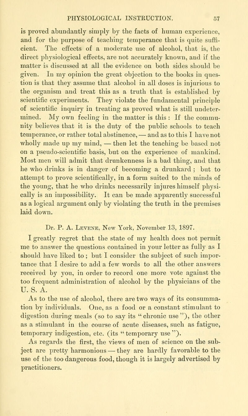 is proved abundantly simply by the facts of human experience, and for the purpose of teaching temperance that is quite suffi- cient. The effects of a moderate use of alcohol, that is, the direct physiological effects, are not accurately known, and if the matter is discussed at all the evidence on both sides should be given. In my opinion the great objection to the books in ques- tion is that they assume that alcohol in all doses is injurious to the organism and treat this as a truth that is established by scientific experiments. They violate the fundamental principle of scientific inquiry in treating as proved what is still undeter- mined. My own feeling in the matter is this : If the commu- nity believes that it is the duty of the public schools to teach temperance, or rather total abstinence, — and as to this I have not wholly made up my mind, — then let the teaching be based not on a pseudo-scientific basis, but on the experience of mankind. Most men will admit that drunkenness is a bad thing, and that he who drinks is in danger of becoming a drunkard ; but to attempt to prove scientifically, in a form suited to the minds of the young, that he who drinks necessarily injures himself physi- cally is an impossibility. It can be made apparently successful as a logical argument only by violating the truth in the premises laid down. Dr. P. A. Levene, New York, November 13, 1897. I greatly regret that the state of my health does not permit me to answer the questions contained in your letter as fully as I should have liked to ; but I consider the subject of such impor- tance that I desire to add a few words to ail the other answers received by you, in order to record one more vote against the too frequent administration of alcohol by the physicians of the U. S. A. As to the use of alcohol, there are two ways of its consumma- tion by individuals. One, as a food or a constant stimulant to digestion during meals (so to say its chronic use), the other as a stimulant in the course of acute diseases, such as fatigue, temporary indigestion, etc. (its  temporary use ). As regards the first, the views of men of science on the sub- ject are pretty harmonious — they are hardly favorable to the use of the too dangerous food, though it is largely advertised by practitioners.