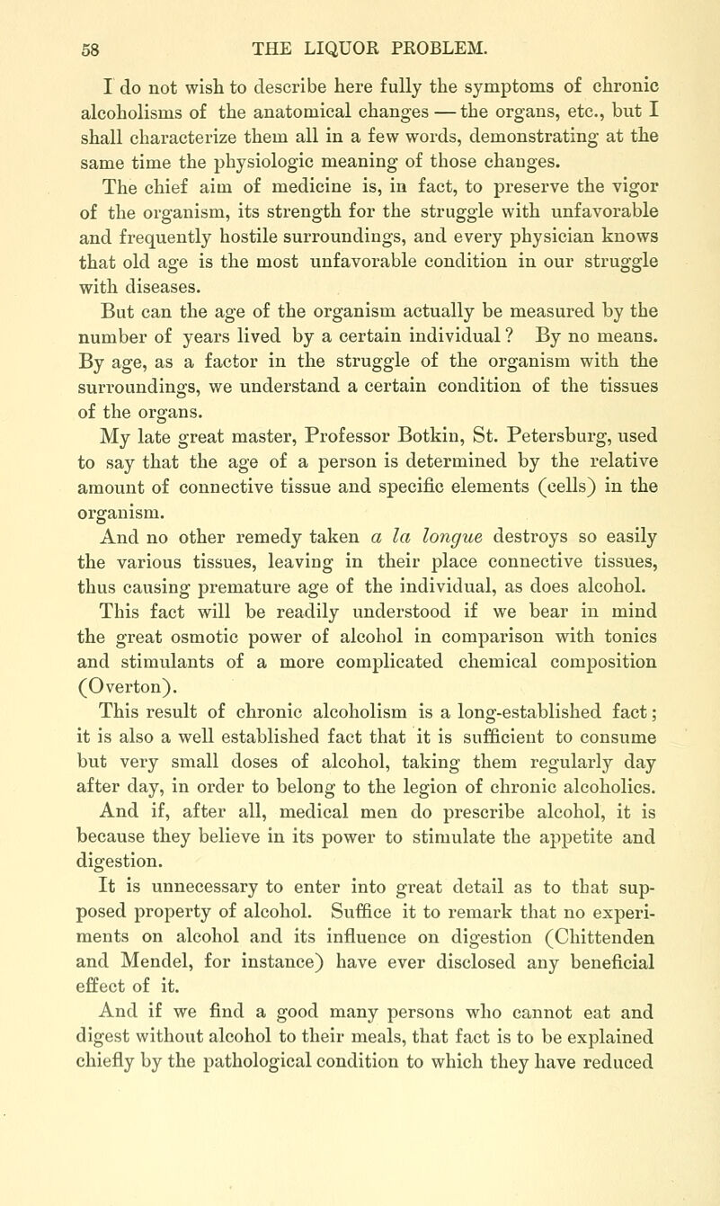 I do not wish to describe here fully the symptoms of chronic alcoholisms of the anatomical changes —the organs, etc., but I shall characterize them all in a few words, demonstrating at the same time the physiologic meaning of those changes. The chief aim of medicine is, in fact, to preserve the vigor of the organism, its strength for the struggle with unfavorable and frequently hostile surroundings, and every physician knows that old age is the most unfavorable condition in our struggle with diseases. But can the age of the organism actually be measured by the number of years lived by a certain individual ? By no means. By age, as a factor in the struggle of the organism with the surroundings, we understand a certain condition of the tissues of the organs. My late great master, Professor Botkin, St. Petersburg, used to say that the age of a person is determined by the relative amount of connective tissue and specific elements (cells) in the organism. And no other remedy taken a la longue destroys so easily the various tissues, leaving in their place connective tissues, thus causing premature age of the individual, as does alcohol. This fact will be readily understood if we bear in mind the great osmotic power of alcohol in comparison with tonics and stimulants of a more complicated chemical composition (Overton). This result of chronic alcoholism is a long-established fact; it is also a well established fact that it is sufficient to consume but very small doses of alcohol, taking them regularly day after day, in order to belong to the legion of chronic alcoholics. And if, after all, medical men do prescribe alcohol, it is because they believe in its power to stimulate the appetite and digestion. It is unnecessary to enter into great detail as to that sup- posed property of alcohol. Suffice it to remark that no experi- ments on alcohol and its influence on digestion (Chittenden and Mendel, for instance) have ever disclosed any beneficial effect of it. And if we find a good many persons who cannot eat and digest without alcohol to their meals, that fact is to be explained chiefly by the pathological condition to which they have reduced