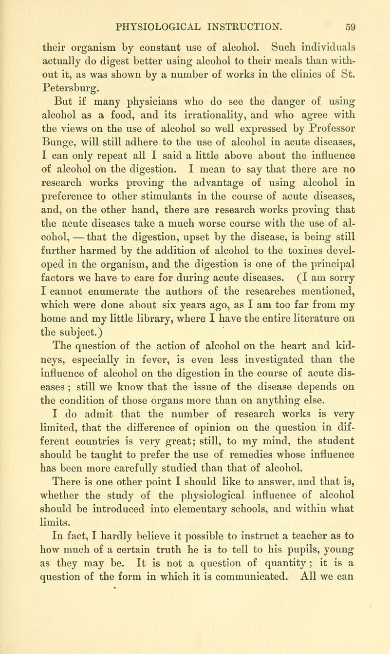 their organism by constant use of alcohol. Such individuals actually do digest better using alcohol to their meals than with- out it, as was shown by a number of works in the clinics of St. Petersburg. But if many physicians who do see the danger of using alcohol as a food, and its irrationality, and who agree with the views on the use of alcohol so well expressed by Professor Bunge, will still adhere to the use of alcohol in acute diseases, I can only repeat all I said a little above about the influence of alcohol on the digestion. I mean to say that there are no research works proving the advantage of using alcohol in preference to other stimulants in the course of acute diseases, and, on the other hand, there are research works proving that the acute diseases take a much worse course with the use of al- cohol, — that the digestion, upset by the disease, is being still further harmed by the addition of alcohol to the toxines devel- oped in the organism, and the digestion is one of the principal factors we have to care for during acute diseases. (I am sorry I cannot enumerate the authors of the researches mentioned, which were done about six years ago, as I am too far from my home and my little library, where I have the entire literature on the subject.) The question of the action of alcohol on the heart and kid- neys, especially in fever, is even less investigated than the influence of alcohol on the digestion in the course of acute dis- eases ; still we know that the issue of the disease depends on the condition of those organs more than on anything else. I do admit that the number of research works is very limited, that the difference of opinion on the question in dif- ferent countries is very great; still, to my mind, the student should be taught to prefer the use of remedies whose influence has been more carefully studied than that of alcohol. There is one other point I should like to answer, and that is, whether the study of the physiological influence of alcohol should be introduced into elementary schools, and within what limits. In fact, I hardly believe it possible to instruct a teacher as to how much of a certain truth he is to tell to his pupils, young as they may be. It is not a question of quantity ; it is a question of the form in which it is communicated. All we can