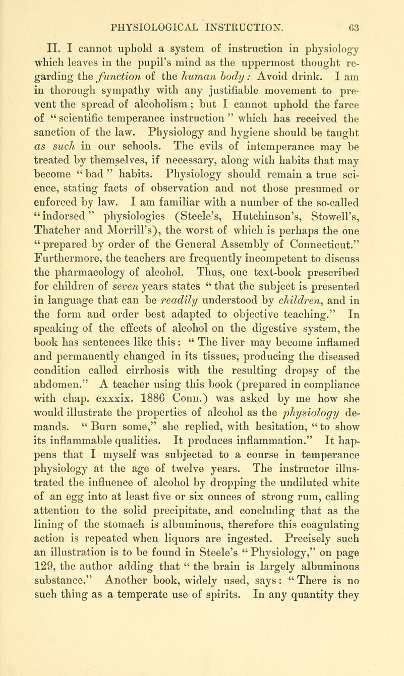 II. I cannot uphold a system of instruction in physiology which leaves in the pupil's mind as the uppermost thought re- garding the function of the hu7nan body: Avoid drink. I am in thorough sympathy with any justifiable movement to pre- vent the spread of alcoholism; but I cannot uphold the farce of  scientific temperance instruction  which has received the sanction of the law. Physiology and hygiene should be taught as such in our schools. The evils of intemperance may be treated by themselves, if necessary, along with habits that may become bad habits. Physiology should remain a true sci- ence, stating facts of observation and not those presumed or enforced by law. I am familiar with a number of the so-called  indorsed physiologies (Steele's, Hutchinson's, Stowell's, Thatcher and Morrill's), the worst of which is perhaps the one prepared by order of the General Assembly of Connecticut. Furthermore, the teachers are frequently incompetent to discuss the pharmacology of alcohol. Thus, one text-book prescribed for children of seven years states  that the subject is presented in language that can be readily understood by children, and in the form and order best adapted to objective teaching. In speaking of the effects of alcohol on the digestive system, the book has sentences like this:  The liver may become inflamed and permanently changed in its tissues, producing the diseased condition called cirrhosis with the resulting dropsy of the abdomen. A teacher using this book (prepared in compliance with chap, cxxxix. 1886 Conn.) was asked by me how she would illustrate the properties of alcohol as the physiology de- mands.  Burn some, she replied, with hesitation,  to show its inflammable qualities. It produces inflammation. It hap- pens that I myself was subjected to a course in temperance physiology at the age of twelve years. The instructor illus- trated the influence of alcohol by dropping the undiluted white of an egg into at least five or six ounces of strong rum, calling attention to the solid precipitate, and concluding that as the lining of the stomach is albuminous, therefore this coagulating action is repeated when liquors are ingested. Precisely such an illustration is to be found in Steele's  Physiology, on page 129, the author adding that  the brain is largely albuminous substance. Another book, widely used, says:  There is no such thing as a temperate use of spirits. In any quantity they
