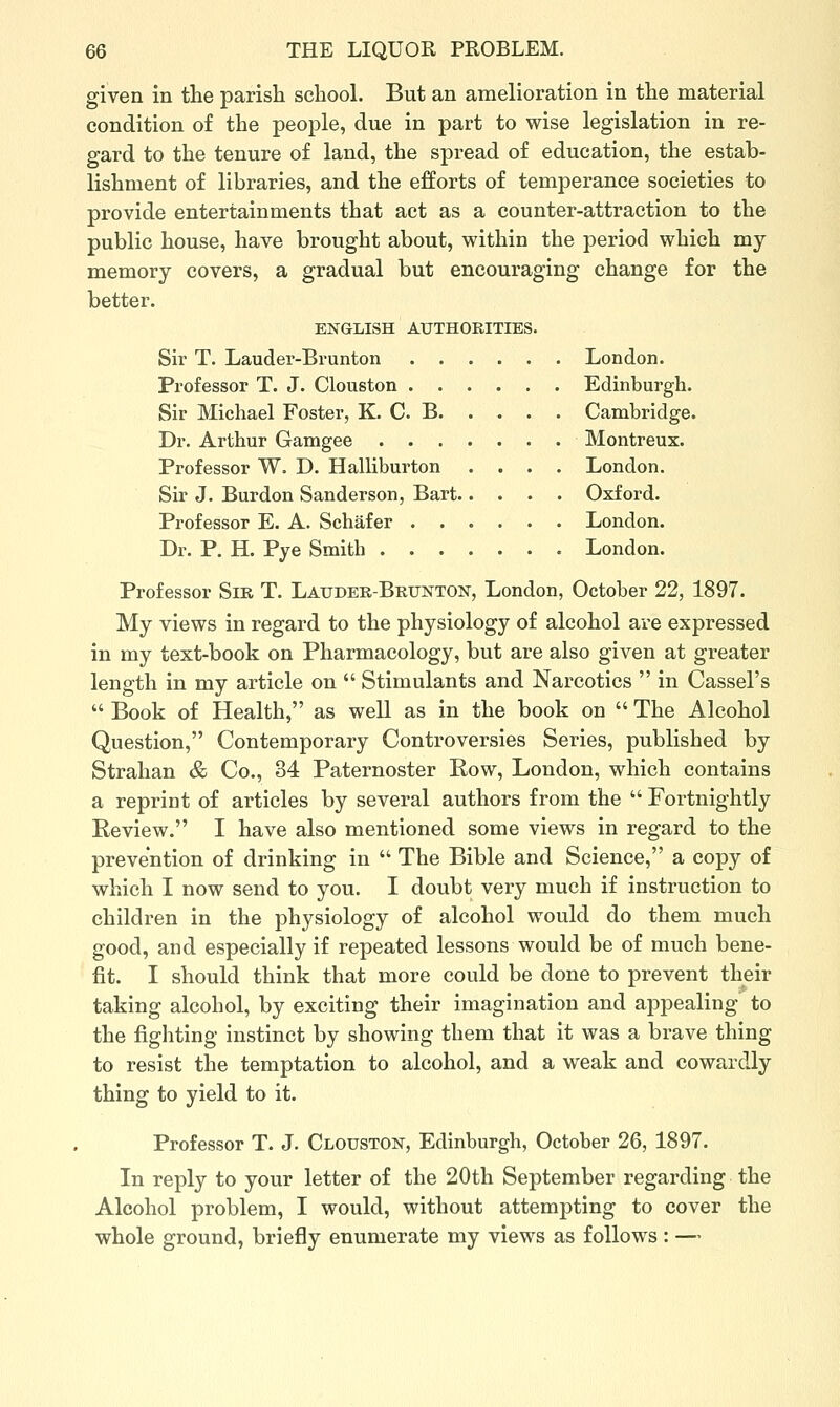 given in tlae parish school. But an amelioration in the material condition of the people, due in part to wise legislation in re- gard to the tenure of land, the spread of education, the estab- lishment of libraries, and the efforts of temperance societies to provide entertainments that act as a counter-attraction to the public house, have brought about, within the period which my memory covers, a gradual but encouraging change for the better. ENGLISH AUTHORITIES. Sir T. Lauder-Brunton London. Professor T. J. Clouston Edinburgh. Sir Michael Foster, K. C. B Cambridge. Dr. Arthur Gamgee Montreux. Professor W. D. Halliburton .... London. Sir J. Burdon Sanderson, Bart Oxford. Professor E. A. Schafer London. Dr. P. H. Pye Smith London. Professor Sir T. Lauder-Brunton, London, October 22, 1897. My views in regard to the physiology of alcohol are expressed in my text-book on Pharmacology, but are also given at greater length in my article on  Stimulants and Narcotics  in Cassel's  Book of Health, as well as in the book on  The Alcohol Question, Contemporary Controversies Series, published by Strahan & Co., 34 Paternoster Row, London, which contains a reprint of articles by several authors from the  Fortnightly Review. I have also mentioned some views in regard to the prevention of drinking in  The Bible and Science, a copy of which I now send to you. I doubt very much if instruction to children in the physiology of alcohol would do them much good, and especially if repeated lessons would be of much bene- fit. I should think that more could be done to prevent their taking alcohol, by exciting their imagination and appealing to the fighting instinct by showing them that it was a brave thing to resist the temptation to alcohol, and a weak and cowardly thing to yield to it. Professor T. J. Clouston, Edinburgh, October 26, 1897. In reply to your letter of the 20th September regarding the Alcohol problem, I would, without attempting to cover the whole ground, briefly enumerate my views as follows : —
