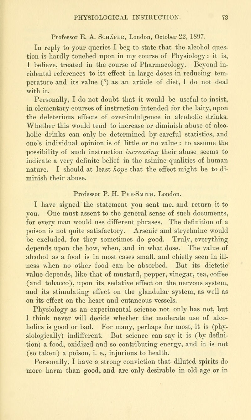 Professor E. A. Schafer, London, October 22, 1897. In reply to your queries I beg to state that the alcohol ques- tion is hardly touched upon in my course of Phj'^siology: it is, I believe, treated in the course of Pharmacology. Beyond in- cidental references to its effect in large doses in reducing tem- perature and its value (?) as an article of diet, I do not deal with it. Personally, I do not doubt that it would be useful to insist, in elementary courses of instruction intended for the laity, upon the deleterious effects of over-indulgence in alcoholic drinks. Whether this would tend to increase or diminish abuse of alco- holic drinks can only be determined by careful statistics, and one's individual opinion is of little or no value : to assume the possibility of such instruction increasing their abuse seems to indicate a very definite belief in the asinine qualities of human nature. I should at least hope that the effect might be to di- minish their abuse. Professor P. H. Pye-Smith, London. I have signed the statement you sent me, and return it to you. One must assent to the general sense of such documents, for every man would use different phrases. The definition of a poison is not quite satisfactory. Arsenic and strychnine would be excluded, for they sometimes do good. Truly, everything depends upon the how, when, and in what dose. The value of alcohol as a food is in most cases small, and chiefly seen in ill- ness when no other food can be absorbed. But its dietetic value depends, like that of mustard, pepper, vinegar, tea, coffee (and tobacco), upon its sedative effect on the nervous system, and its stimulating effect on the glandular system, as well as on its effect on the heart and cutaneous vessels. Physiology as an experimental science not only has not, but I think never will decide whether the moderate use of alco- holics is good or bad. For many, perhaps for most, it is (phy- siologically) indifferent. But science can say it is (by defini- tion) a food, oxidized and so contributing energy, and it is not (so taken) a poison, i. e., injurious to health. Personally, I have a strong conviction that diluted spirits do more harm than good, and are only desirable in old age or in