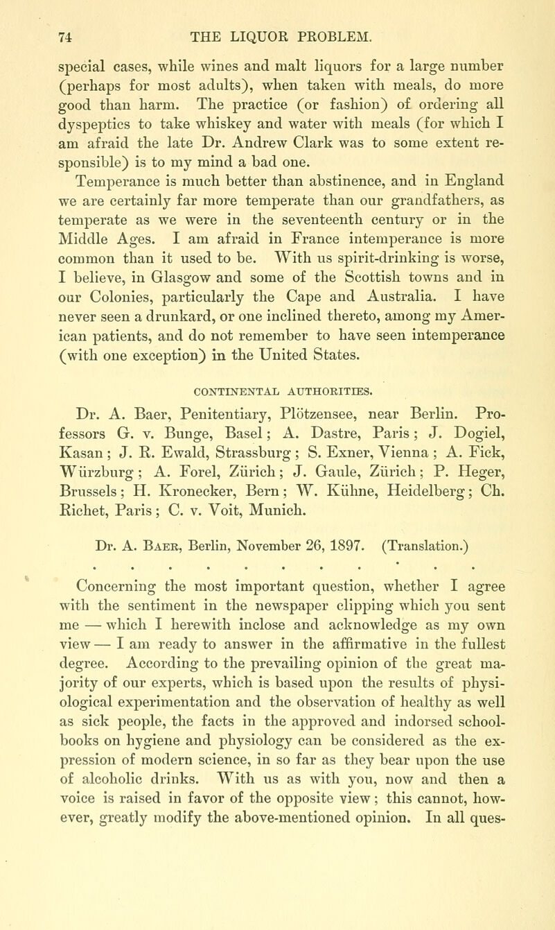 special cases, while wines and malt liquors for a large number (perhaps for most adults), when taken with meals, do more good than harm. The practice (or fashion) o£ ordering all dyspeptics to take whiskey and water with meals (for which I am afraid the late Dr. Andrew Clark was to some extent re- sponsible) is to my mind a bad one. Temperance is much better than abstinence, and in England we are certainly far more temperate than our grandfathers, as temperate as we were in the seventeenth century or in the Middle Ages. I am afraid in France intemperance is more common than it used to be. With us spirit-drinking is worse, I believe, in Glasgow and some of the Scottish towns and in our Colonies, particularly the Cape and Australia. I have never seen a drunkard, or one inclined thereto, among my Amer- ican patients, and do not remember to have seen intemperance (with one exception) in the United States. CONTINENTAL AUTHOKITIES. Dr. A. Baer, Penitentiary, Plotzensee, near Berlin. Pro- fessors G. V. Bunge, Basel; A. Dastre, Paris; J. Dogiel, Kasan ; J. R. Ewald, Strassburg ; S. Exner, Vienna ; A. Fick, Wiirzburg ; A. Forel, Ziirich; J. Gaule, Ziirich; P. Heger, Brussels; H. Kronecker, Bern; W. Kiihne, Heidelberg; Ch. Richet, Paris; C. v. Voit, Munich. Dr. A. Baek, Berlin, November 26, 1897. (Translation.) Concerning the most important question, whether I agree with the sentiment in the newspaper clipj)ing which you sent me — which I herewith inclose and acknowledge as my own view — I am ready to answer in the affirmative in the fullest degree. According to the prevailing opinion of the great ma- jority of our experts, which is based upon the results of physi- ological experimentation and the observation of healthy as well as sick people, the facts in the approved and indorsed school- books on hygiene and physiology can be considered as the ex- pression of modern science, in so far as they bear upon the use of alcoholic drinks. With us as with you, now and then a voice is raised in favor of the opposite view; this cannot, how- ever, greatly modify the above-mentioned opinion. In all ques-