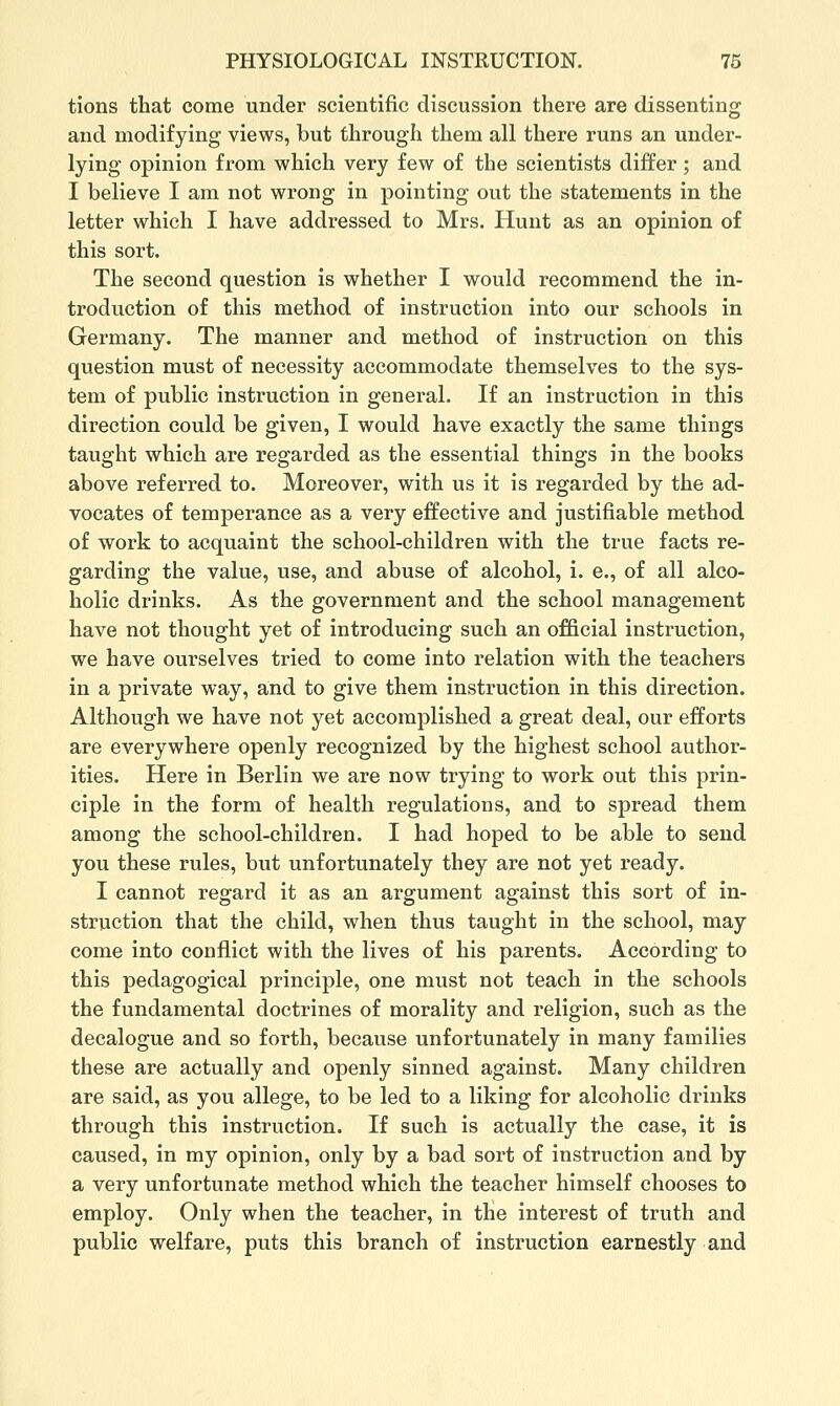 tions that come under scientific discussion there are dissenting and modifying views, but through them all there runs an under- lying opinion from which very few of the scientists differ ; and I believe I am not wrong in pointing out the statements in the letter which I have addi-essed to Mrs. Hunt as an opinion of this sort. The second question is whether I would recommend the in- troduction of this method of instruction into our schools in Germany. The manner and method of instruction on this question must of necessity accommodate themselves to the sys- tem of public instruction in general. If an instruction in this direction could be given, I would have exactly the same things taught which are regarded as the essential things in the books above referred to. Moreover, with us it is regarded by the ad- vocates of temperance as a very effective and justifiable method of work to acquaint the school-children with the true facts re- garding the value, use, and abuse of alcohol, i. e., of all alco- holic drinks. As the government and the school management have not thought yet of introducing such an official instruction, we have ourselves tried to come into relation with the teachers in a private way, and to give them instruction in this direction. Although we have not yet accomplished a great deal, our efforts are everywhere openly recognized by the highest school author- ities. Here in Berlin we are now trying to work out this prin- ciple in the form of health regulations, and to spread them among the school-children. I had hoped to be able to send you these rules, but unfortunately they are not yet ready. I cannot regard it as an argument against this sort of in- struction that the child, when thus taught in the school, may come into conflict with the lives of his parents. According to this pedagogical principle, one must not teach in the schools the fundamental doctrines of morality and religion, such as the decalogue and so forth, because unfortunately in many families these are actually and openly sinned against. Many children are said, as you allege, to be led to a liking for alcoholic drinks through this instruction. If such is actually the case, it is caused, in my opinion, only by a bad sort of instruction and by a very unfortunate method which the teacher himself chooses to employ. Only when the teacher, in the interest of truth and public welfare, puts this branch of instruction earnestly and