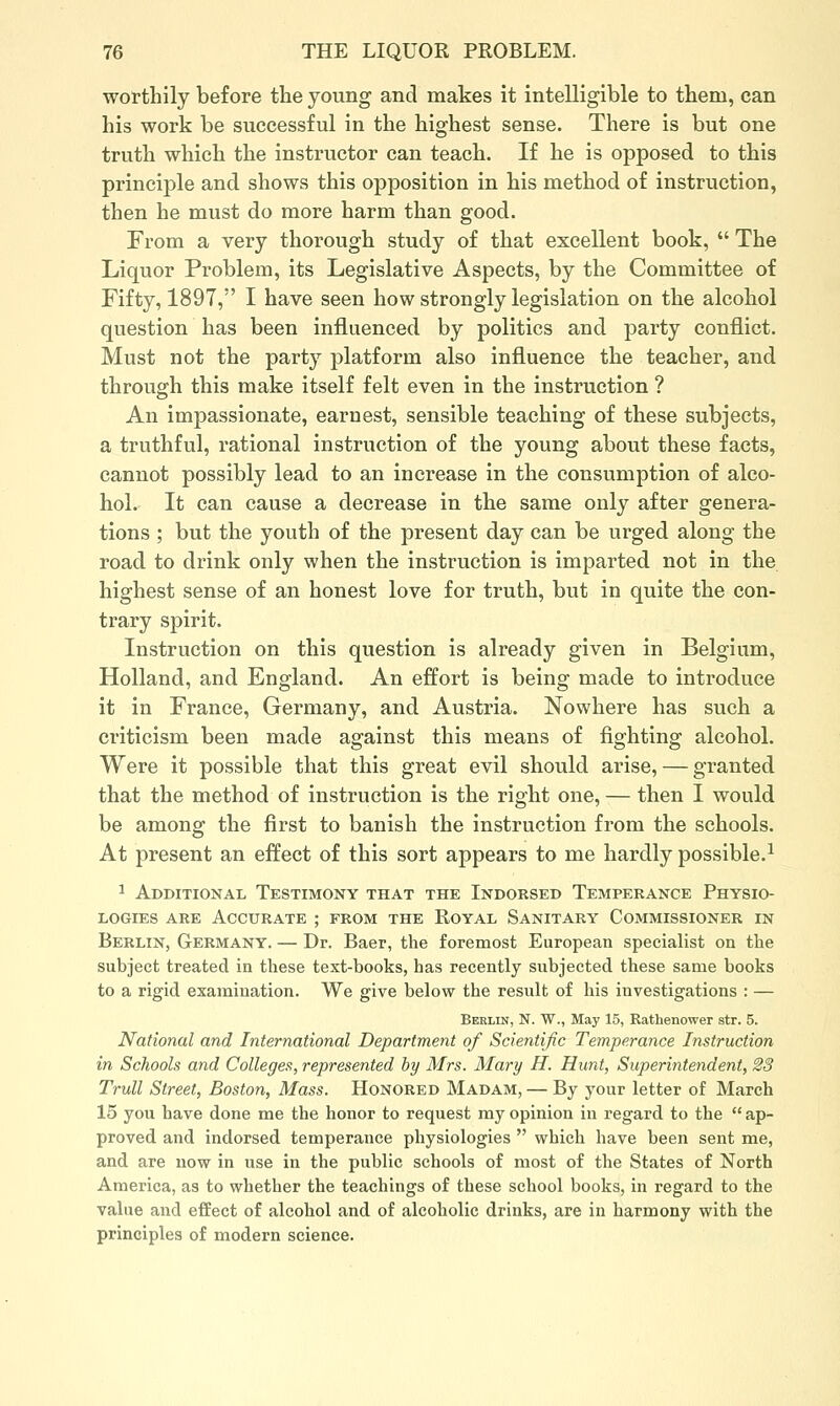 worthily before the young and makes it intelligible to them, can his work be successful in the highest sense. There is but one truth which the instructor can teach. If he is opposed to this principle and shows this opposition in his method of instruction, then he must do more harm than good. From a very thorough study of that excellent book,  The Liquor Problem, its Legislative Aspects, by the Committee of Fifty, 1897, I have seen how strongly legislation on the alcohol question has been influenced by politics and party conflict. Must not the party platform also influence the teacher, and through this make itself felt even in the instruction ? An impassionate, earnest, sensible teaching of these subjects, a truthful, rational instruction of the young about these facts, cannot possibly lead to an increase in the consumption of alco- hol. It can cause a decrease in the same only after genera- tions ; but the youth of the present day can be urged along the road to drink only when the instruction is imparted not in the highest sense of an honest love for truth, but in quite the con- trary spirit. Instruction on this question is already given in Belgium, Holland, and England. An effort is being made to introduce it in France, Germany, and Austria. Nowhere has such a criticism been made against this means of fighting alcohol. Were it possible that this great evil should arise, — granted that the method of instruction is the right one, — then I would be among the first to banish the instruction from the schools. At present an effect of this sort appears to me hardly possible.-' 1 Additional Testimony that the Indorsed Temperance Physio- logies ARE Accurate ; from the Royal Sanitary Commissioner in Berlin, Germany. — Dr. Baer, the foremost European specialist on the subject treated in these text-books, has recently subjected these same books to a rigid examination. We give below the result of his investigations : — Berlin, N. W., May 15, Rathenower str. 5. National and International Department of Scientific Temperance Instruction in Schools and Colleges, represented by Mrs. Mary H. Hunt, Superintendent, 23 Trull Street, Boston, Mass. Honored Madam, — By your letter of March 15 you have done me the honor to request my opinion in regard to the  ap- proved and indorsed temperance physiologies  which have been sent me, and are now in use in the public schools of most of the States of North America, as to whether the teachings of these school books, in regard to the value and effect of alcohol and of alcoholic drinks, are in harmony with the principles of modern science.