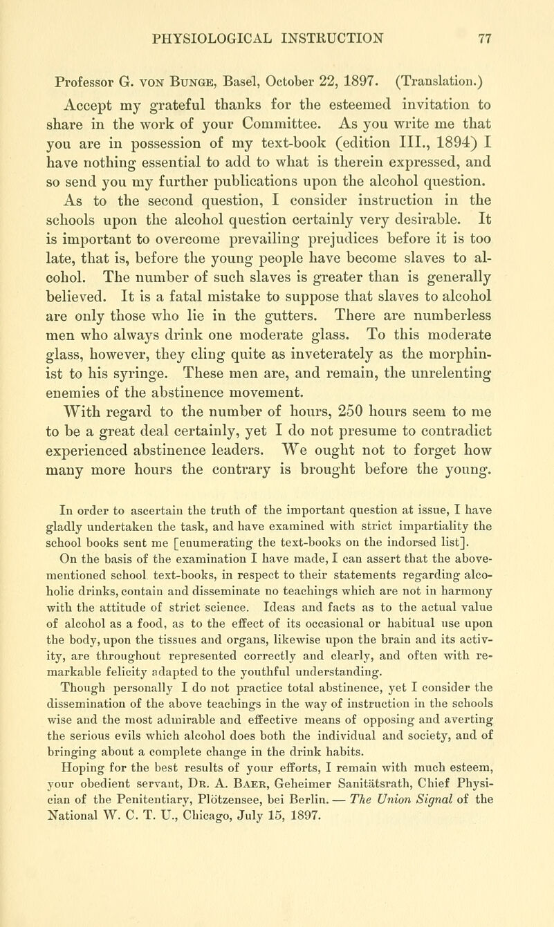 Professor G. VON Bunge, Basel, October 22, 1897. (Translation.) Accept my grateful thanks for the esteemed invitation to share in the work of your Committee. As you write me that you are in possession of my text-book (edition III., 1894) I have nothing essential to add to what is therein expressed, and so send you my further publications upon the alcohol question. As to the second question, I consider instruction in the schools upon the alcohol question certainly very desirable. It is important to overcome prevailing prejudices before it is too late, that is, before the young people have become slaves to al- cohol. The number of such slaves is greater than is generally believed. It is a fatal mistake to suppose that slaves to alcohol are only those who lie in the gutters. There are numberless men who always drink one moderate glass. To this moderate glass, however, they cling quite as inveterately as the morphin- ist to his syringe. These men are, and remain, the unrelenting enemies of the abstinence movement. With regard to the number of hours, 250 hours seem to me to be a great deal certainly, yet I do not presume to contradict experienced abstinence leaders. We ought not to forget how many more hours the contrary is brought before the young. In order to ascertain the truth of the important question at issue, I have gladly undertaken the task, and have examined with strict impartiality the school books sent me [enumerating the text-books on the indorsed list]. On the basis of the examination I have made, I can assert that the above- mentioned school text-books, in respect to their statements regarding alco- holic drinks, contain and disseminate no teachings which are not in harmony with the attitude of strict science. Ideas and facts as to the actual value of alcohol as a food, as to the effect of its occasional or habitual use upon the body, upon the tissues and organs, likewise upon the brain and its activ- ity, are throughout represented correctly and clearly, and often with re- markable felicity adapted to the youthful understanding. Though personally I do not practice total abstinence, yet I consider the dissemination of the above teachings in the way of instruction in the schools wise and the most admirable and effective means of opposing and averting the serious evils which alcohol does both the individual and society, and of bringing about a complete change in the drink habits. Hoping for the best results of your efforts, I remain with much esteem, your obedient servant. Dr. A. Baer, Geheimer Sanitatsrath, Chief Physi- cian of the Penitentiary, Plotzensee, bei Berlin. — The Union Signal of the National W. C. T. U., Chicago, July 15, 1897.