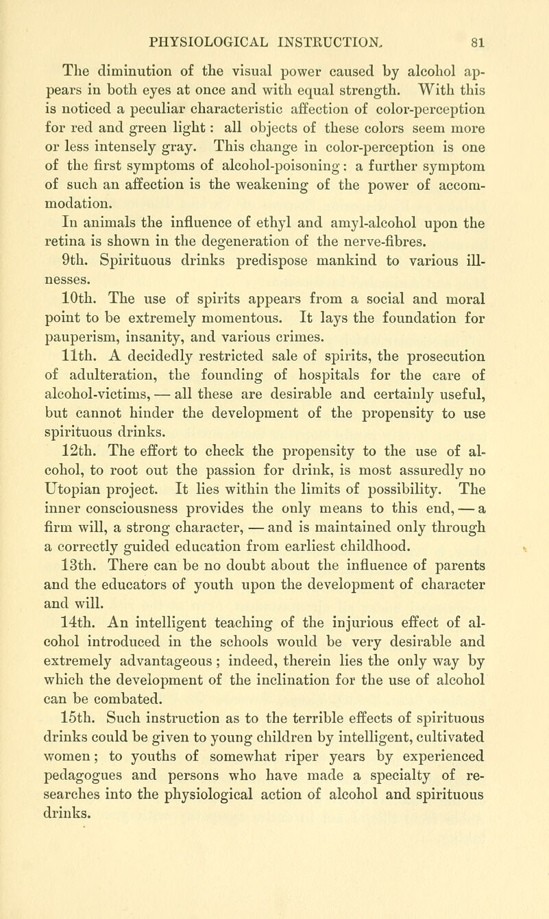 The diminution of the visual power caused by alcohol ap- pears in both eyes at once and with equal strength. With this is noticed a peculiar characteristic affection of color-perception for red and green light: all objects of these colors seem more or less intensely gray. This change in color-perception is one of the first symptoms of alcohol-poisoning: a further symptom of such an affection is the weakening of the power of accom- modation. In animals the influence of ethyl and amyl-alcohol upon the retina is shown in the degeneration of the nerve-fibres. 9tli. Spirituous drinks predispose mankind to various ill- nesses. 10th. The use of spirits appears from a social and moral point to be extremely momentous. It lays the foundation for pauperism, insanity, and various crimes. 11th. A decidedly restricted sale of spirits, the prosecution of adulteration, the founding of hospitals for the care of alcohol-victims, — all these are desirable and certainly useful, but cannot hinder the development of the propensity to use spirituous drinks. 12th. The effort to check the propensity to the use of al- cohol, to root out the passion for drink, is most assuredly no Utopian project. It lies within the limits of possibility. The inner consciousness provides the only means to this end, — a firm will, a strong character, — and is maintained only through a correctly guided education from earliest childhood. 13th. There can be no doubt about the influence of parents and the educators of youth upon the development of character and will. 14th. An intelligent teaching of the injurious effect of al- cohol introduced in the schools would be very desirable and extremely advantageous; indeed, therein lies the only way by which the development of the inclination for the use of alcohol can be combated. 15th. Such instruction as to the terrible effects of spirituous drinks could be given to young children by intelligent, cultivated women; to youths of somewhat riper years by experienced pedagogues and persons who have made a specialty of re- searches into the physiological action of alcohol and spirituous drinks.