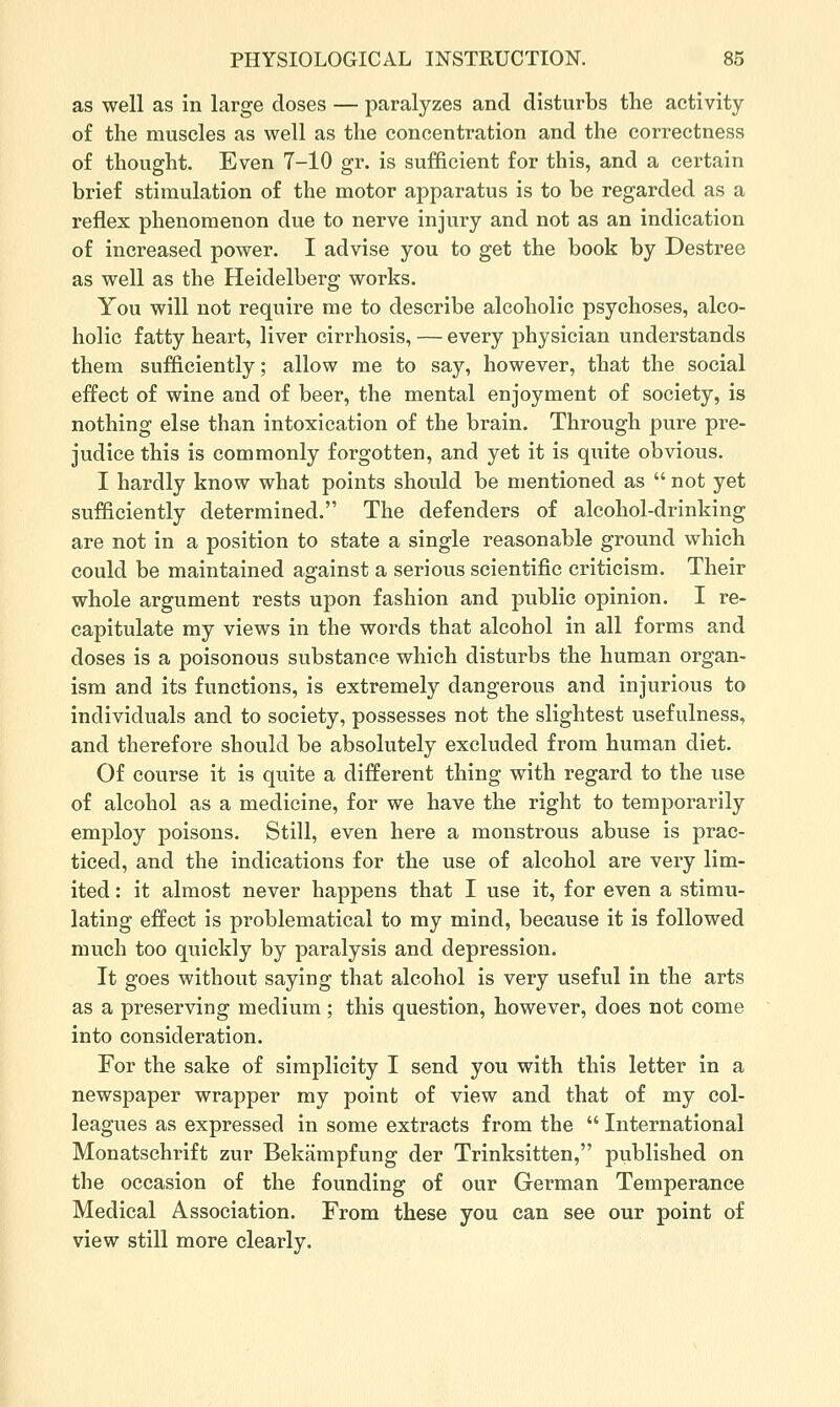as well as in large doses — paralyzes and disturbs the activity of the muscles as well as the concentration and the correctness of thought. Even 7-10 gr. is sufficient for this, and a certain brief stimulation of the motor apparatus is to be regarded as a reflex phenomenon due to nerve injury and not as an indication of increased power. I advise you to get the book by Destree as well as the Heidelberg works. You will not require me to describe alcoholic psychoses, alco- holic fatty heart, liver cirrhosis, — every physician understands them sufficiently; allow me to say, however, that the social effect of wine and of beer, the mental enjoyment of society, is nothing else than intoxication of the brain. Through pure pi-e- judice this is commonly forgotten, and yet it is qiiite obvious. I hardly know what points should be mentioned as  not yet sufficiently determined. The defenders of alcohol-drinking are not in a position to state a single reasonable ground which could be maintained against a serious scientific criticism. Their whole argument rests upon fashion and public opinion. I re- capitulate my views in the words that alcohol in all forms and doses is a poisonous substance which disturbs the human organ- ism and its functions, is extremely dangerous and injurious to individuals and to society, possesses not the slightest usefulness, and therefore should be absolutely excluded from human diet. Of course it is quite a different thing with regard to the use of alcohol as a medicine, for we have the right to temporarily employ poisons. Still, even here a monstrous abuse is prac- ticed, and the indications for the use of alcohol are very lim- ited : it almost never happens that I use it, for even a stimu- lating effect is problematical to my mind, because it is followed much too quickly by paralysis and depression. It goes without saying that alcohol is very useful in the arts as a preserving medium; this question, however, does not come into consideration. For the sake of simplicity I send you with this letter in a newspaper wrapper my point of view and that of my col- leagues as expressed in some extracts from the  International Monatschrift zur Bekampfung der Trinksitten, published on the occasion of the founding of our German Temperance Medical Association. From these you can see our point of view still more clearly.