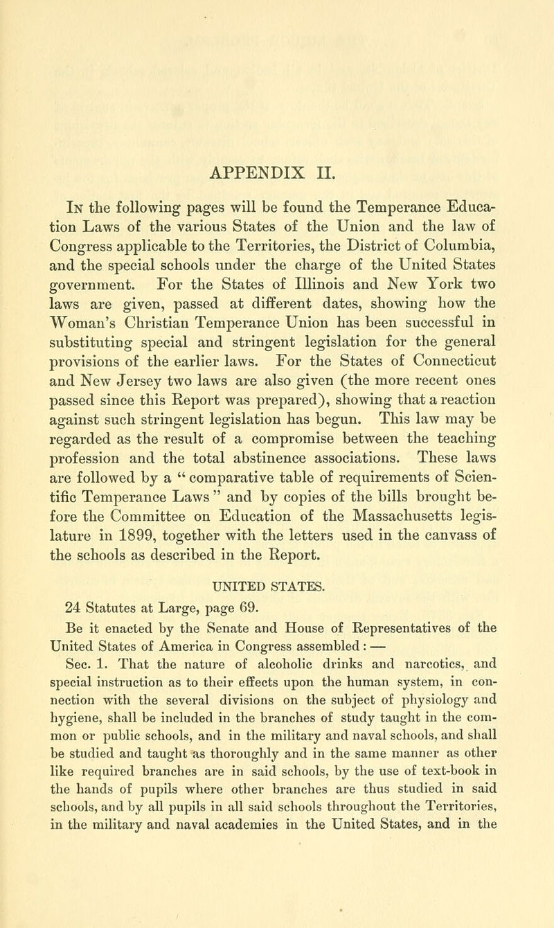 In the following pages will be found the Temperance Educa- tion Laws of the various States of the Union and the law of Congress applicable to the Territories, the District of Columbia, and the special schools under the charge of the United States government. For the States of Illinois and New York two laws are given, passed at different dates, showing how the Woman's Christian Temperance Union has been successful in substituting special and stringent legislation for the general provisions of the earlier laws. For the States of Connecticut and New Jersey two laws are also given (the more recent ones passed since this Report was prepared), showing that a reaction against such stringent legislation has begun. This law may be regarded as the result of a compromise between the teaching profession and the total abstinence associations. These laws are followed by a  comparative table of requirements of Scien- tific Temperance Laws  and by copies of the bills brought be- fore the Committee on Education of the Massachusetts legis- lature in 1899, together with the letters used in the canvass of the schools as described in the Report. UNITED STATES. 24 Statutes at Large, page 69. Be it enacted by the Senate and House of Representatives of the United States of America in Congress assembled: — Sec. 1. That the nature of alcoholic drinks and narcotics, and special instruction as to their effects upon the human system, in con- nection with the several divisions on the subject of physiology and hygiene, shall be included in the branches of study taught in the com- mon or public schools, and in the military and naval schools, and shall be studied and taught as thoroughly and in the same manner as other like required branches are in said schools, by the use of text-book in the hands of pupils where other branches are thus studied in said schools, and by all pupils in all said schools throughout the Territories, in the military and naval academies in the United States, and in the
