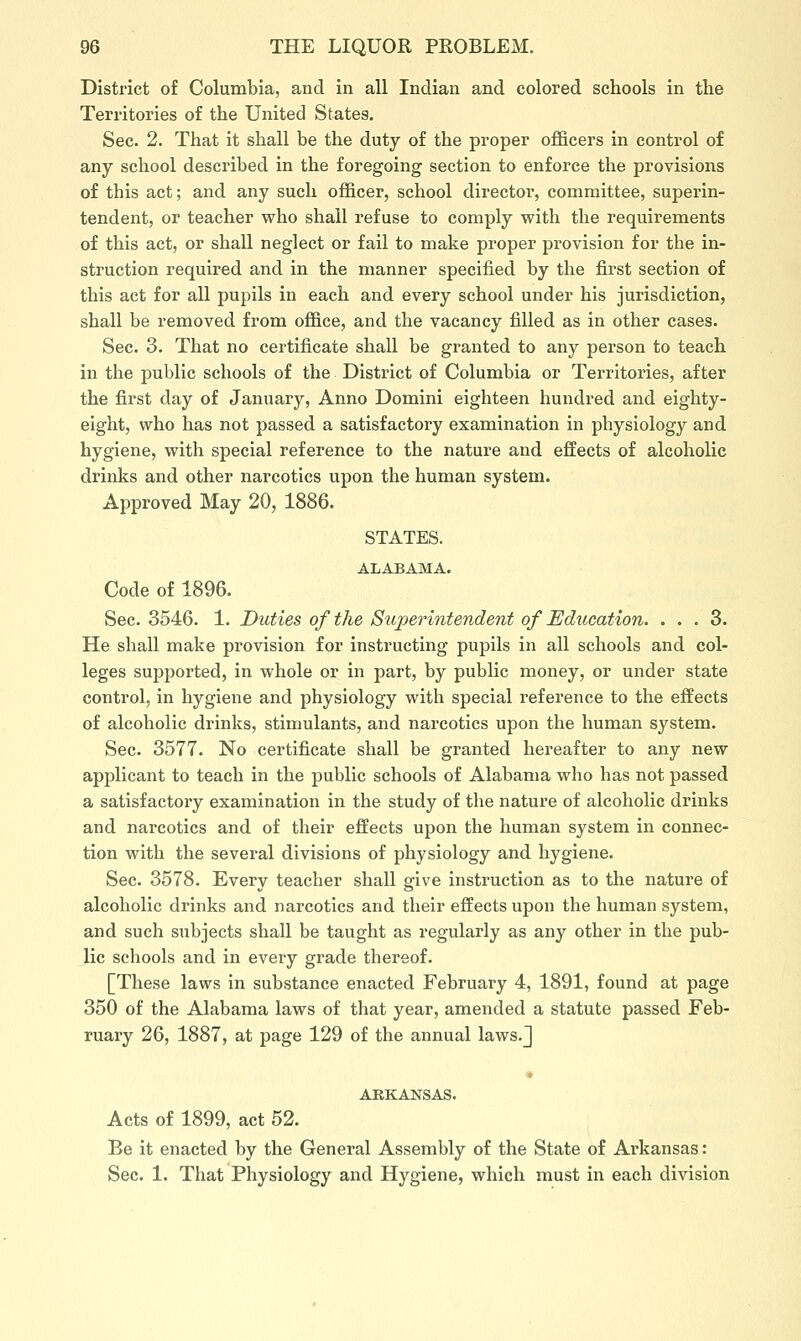 District of Columbia, and in all Indian and colored schools in the Territories of the United States. Sec. 2. That it shall be the duty of the proper officers in control of any school described in the foregoing section to enforce the provisions of this act; and any such officer, school director, committee, superin- tendent, or teacher who shall refuse to comply with the requirements of this act, or shall neglect or fail to make proper provision for the in- struction required and in the manner specified by the first section of this act for all pupils in each and every school under his jurisdiction, shall be removed from office, and the vacancy filled as in other cases. Sec. 3. That no certificate shall be granted to any person to teach in the public schools of the District of Columbia or Territories, after the first day of January, Anno Domini eighteen hundred and eighty- eight, who has not passed a satisfactory examination in physiology and hygiene, with special reference to the nature and effects of alcoholic drinks and other narcotics upon the human system. Approved May 20, 1886. STATES. ALABAMA. Code of 1896. Sec. 3546. 1. Duties of the Superintendent of Education. ... 3. He shall make provision for instructing pupils in all schools and col- leges supported, in whole or in part, by public money, or under state control, in hygiene and physiology with special reference to the effects of alcoholic drinks, stimulants, and narcotics upon the human system. Sec. 3577. No certificate shall be granted hereafter to any new applicant to teach in the public schools of Alabama who has not passed a satisfactory examination in the study of the nature of alcoholic drinks and narcotics and of their effects upon the human system in connec- tion with the several divisions of physiology and hygiene. Sec. 3578. Every teacher shall give instruction as to the nature of alcoholic drinks and narcotics and their effects upon the human system, and such subjects shall be taught as regularly as any other in the pub- lic schools and in every grade thereof. [These laws in substance enacted February 4, 1891, found at page 350 of the Alabama laws of that year, amended a statute passed Feb- ruary 26, 1887, at page 129 of the annual laws.J • ARKANSAS. Acts of 1899, act 52. Be it enacted by the General Assembly of the State of Arkansas: Sec. 1. That Physiology and Hygiene, which must in each division