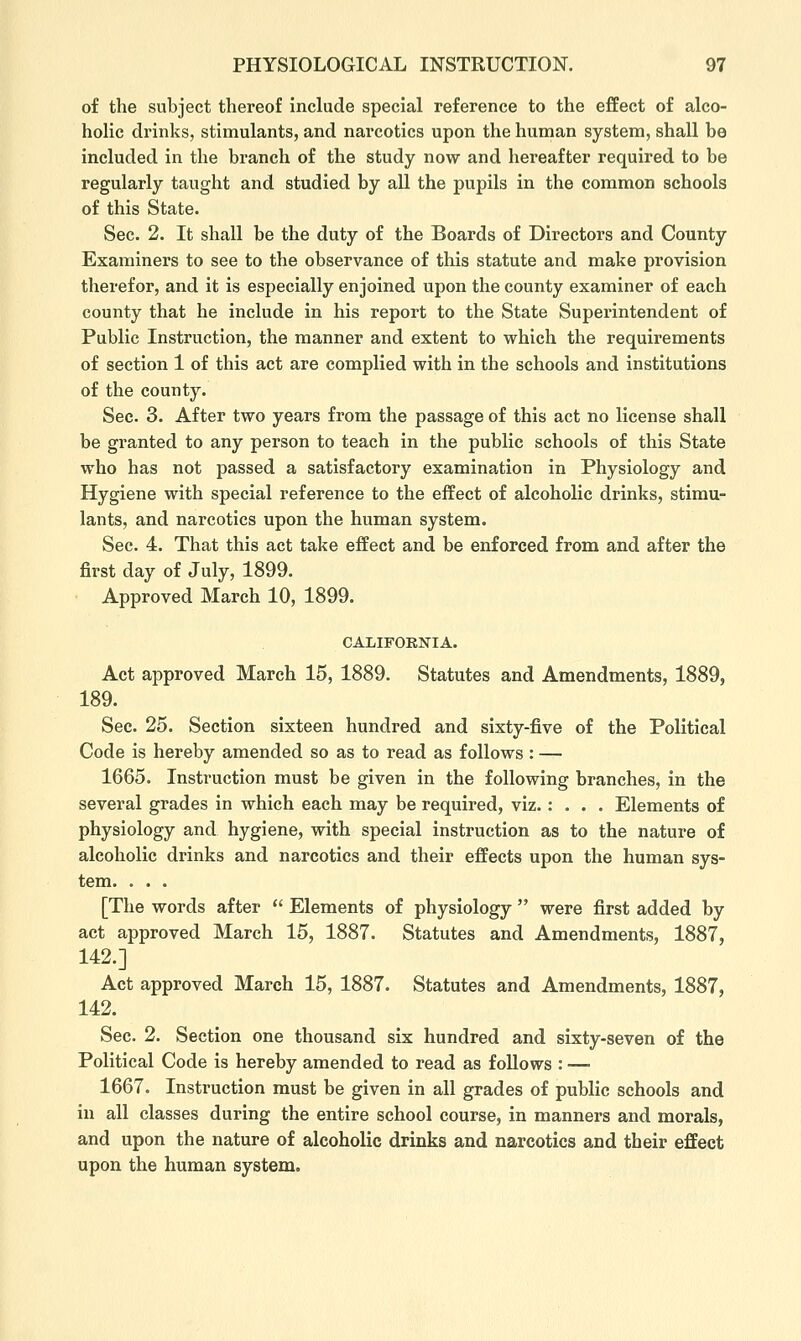 of the subject thereof include special reference to the effect of alco- holic drinks, stimulants, and narcotics upon the human system, shall be included in the branch of the study now and hereafter required to be regularly taught and studied by all the pupils in the common schools of this State. Sec. 2. It shall be the duty of the Boards of Directors and County Examiners to see to the observance of this statute and make provision therefor, and it is especially enjoined upon the county examiner of each county that he include in his report to the State Superintendent of Public Instruction, the manner and extent to which the requirements of section 1 of this act are complied with in the schools and institutions of the county. See. 3. After two years from the passage of this act no license shall be granted to any person to teach in the public schools of this State who has not passed a satisfactory examination in Physiology and Hygiene with special reference to the effect of alcoholic drinks, stimu- lants, and narcotics upon the human system. Sec. 4. That this act take effect and be enforced from and after the first day of July, 1899. Approved March 10, 1899. CALIFORNIA. Act approved March 15, 1889. Statutes and Amendments, 1889, 189. Sec. 25. Section sixteen hundred and sixty-five of the Political Code is hereby amended so as to read as follows: — 1665. Instruction must be given in the following branches, in the several grades in which each may be required, viz.: . . . Elements of physiology and hygiene, with special instruction as to the nature of alcoholic drinks and narcotics and their effects upon the human sys- tem. . . . [The words after  Elements of physiology  were first added by act approved March 15, 1887. Statutes and Amendments, 1887, 142.] Act approved March 15, 1887. Statutes and Amendments, 1887, 142. Sec. 2. Section one thousand six hundred and sixty-seven of the Political Code is hereby amended to read as follows : — 1667. Instruction must be given in all grades of public schools and in all classes during the entire school course, in manners and morals, and upon the nature of alcoholic drinks and narcotics and their effect upon the human system.
