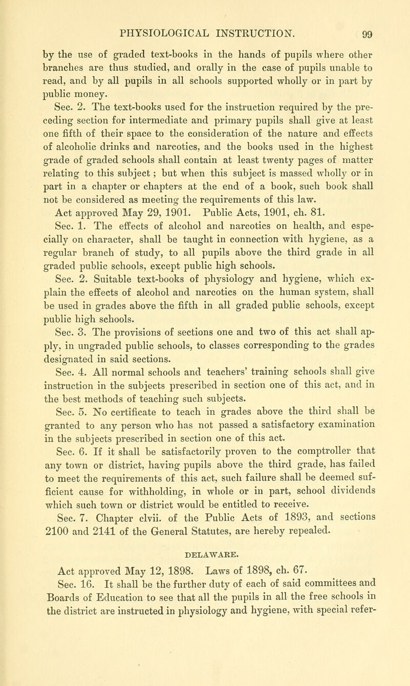 by the use of graded text-books in the hands of pupils where other branches are thus studied, and orally in the case of jjupils unable to read, and by all pupils in all schools supported wholly or in part by public money. Sec. 2. The text-books used for the instruction required by the pre- ceding section for intermediate and primary pupils shall give at least one fifth of their space to the consideration of the nature and effects of alcoholic drinks and nai'cotics, and the books used in the highest grade of graded schools shall contain at least twenty pages of matter relating to this subject; but when this subject is massed wholly or in part in a chapter or chapters at the end of a book, such book shall not be considered as meeting the requirements of this law. Act approved May 29, 1901. Public Acts, 1901, ch. 81. Sec. 1. The effects of alcohol and narcotics on health, and espe- cially on character, shall be taught in connection with hygiene, as a regular branch of study, to all pupils above the third grade in all graded public schools, except public high schools. Sec. 2. Suitable text-books of physiology and hygiene, which ex- plain the effects of alcohol and narcotics on the human system, shall be used in grades above the fifth in all graded public schools, except public high schools. Sec. 3. The provisions of sections one and two of this act shall ap- ply, in ungraded public schools, to classes corresponding to the grades designated in said sections. Sec. 4. All normal schools and teachers' training schools shall give instruction in the subjects prescribed in section one of this act, and in the best methods of teaching such subjects. Sec. 5. No certificate to teach in grades above the third shall be granted to any person who has not passed a satisfactory examination in the subjects prescribed in section one of this act. Sec. 6. If it shall be satisfactorily proven to the comptroller that any town or district, having pupils above the third grade, has failed to meet the requirements of this act, such failure shall be deemed suf- ficient cause for withholding, in whole or in part, school dividends which such town or district would be entitled to receive. Sec. 7. Chapter clvii. of the Public Acts of 1893, and sections 2100 and 2141 of the General Statutes, are hereby repealed. DELAWARE. Act approved May 12, 1898. Laws of 1898, ch. 67. Sec. 16. It shall be the further duty of each of said committees and Boards of Education to see that all the pupils in all the free schools in the district are instructed in physiology and hygiene, with special refer-
