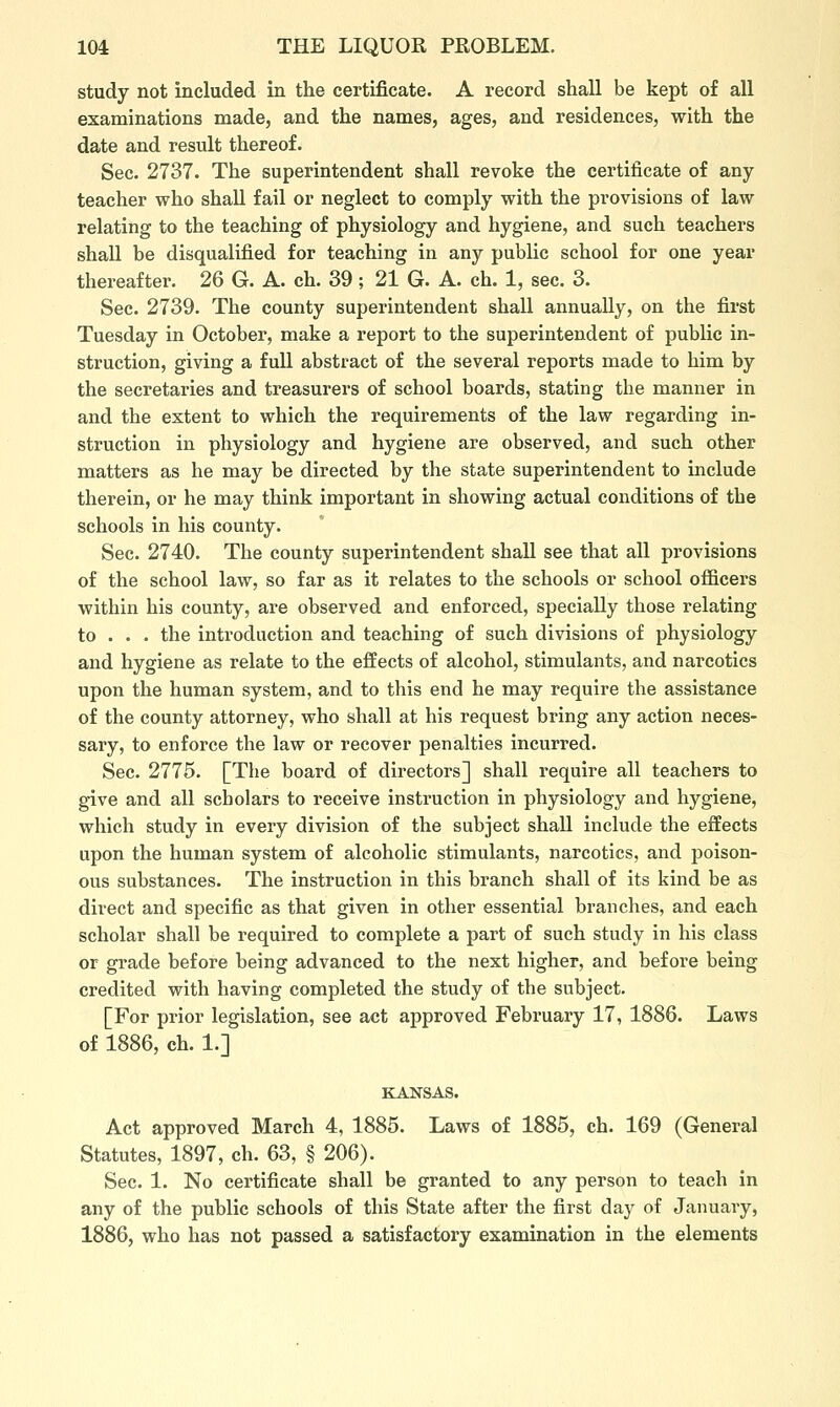 study not included in the certificate. A record shall be kept of all examinations made, and the names, ages, and residences, with the date and result thereof. Sec. 2737. The superintendent shall revoke the certificate of any teacher who shall fail or neglect to comply with the provisions of law relating to the teaching of physiology and hygiene, and such teachers shall be disqualified for teaching in any public school for one year thereafter. 26 G. A. ch. 39 ; 21 G. A. ch. 1, sec. 3. Sec. 2739. The county superintendent shall annually, on the first Tuesday in October, make a report to the superintendent of public in- struction, giving a full abstract of the several reports made to him by the secretaries and treasurers of school boards, stating the manner in and the extent to which the requirements of the law regarding in- struction in physiology and hygiene are observed, and such other matters as he may be directed by the state superintendent to include therein, or he may think important in showing actual conditions of the schools in his county. Sec. 2740. The county superintendent shall see that all provisions of the school law, so far as it relates to the schools or school officers within his county, are observed and enforced, specially those relating to . . . the introduction and teaching of such divisions of physiology and hygiene as relate to the effects of alcohol, stimulants, and narcotics upon the human system, and to this end he may require the assistance of the county attorney, who shall at his request bring any action neces- sary, to enforce the law or recover penalties incurred. Sec. 2775. [The board of directors] shall require all teachers to give and all scholars to receive instruction in physiology and hygiene, which study in every division of the subject shall include the effects upon the human system of alcoholic stimulants, narcotics, and poison- ous substances. The instruction in this branch shall of its kind be as direct and specific as that given in other essential branches, and each scholar shall be required to complete a part of such study in his class or grade before being advanced to the next higher, and before being credited with having completed the study of the subject. [For prior legislation, see act approved February 17, 1886. Laws of 1886, ch. 1.] KANSAS. Act approved March 4, 1885. Laws of 1885, ch. 169 (General Statutes, 1897, ch. 63, § 206). Sec. 1. No certificate shall be granted to any person to teach in any of the public schools of this State after the first day of January, 1886, who has not passed a satisfactory examination in the elements