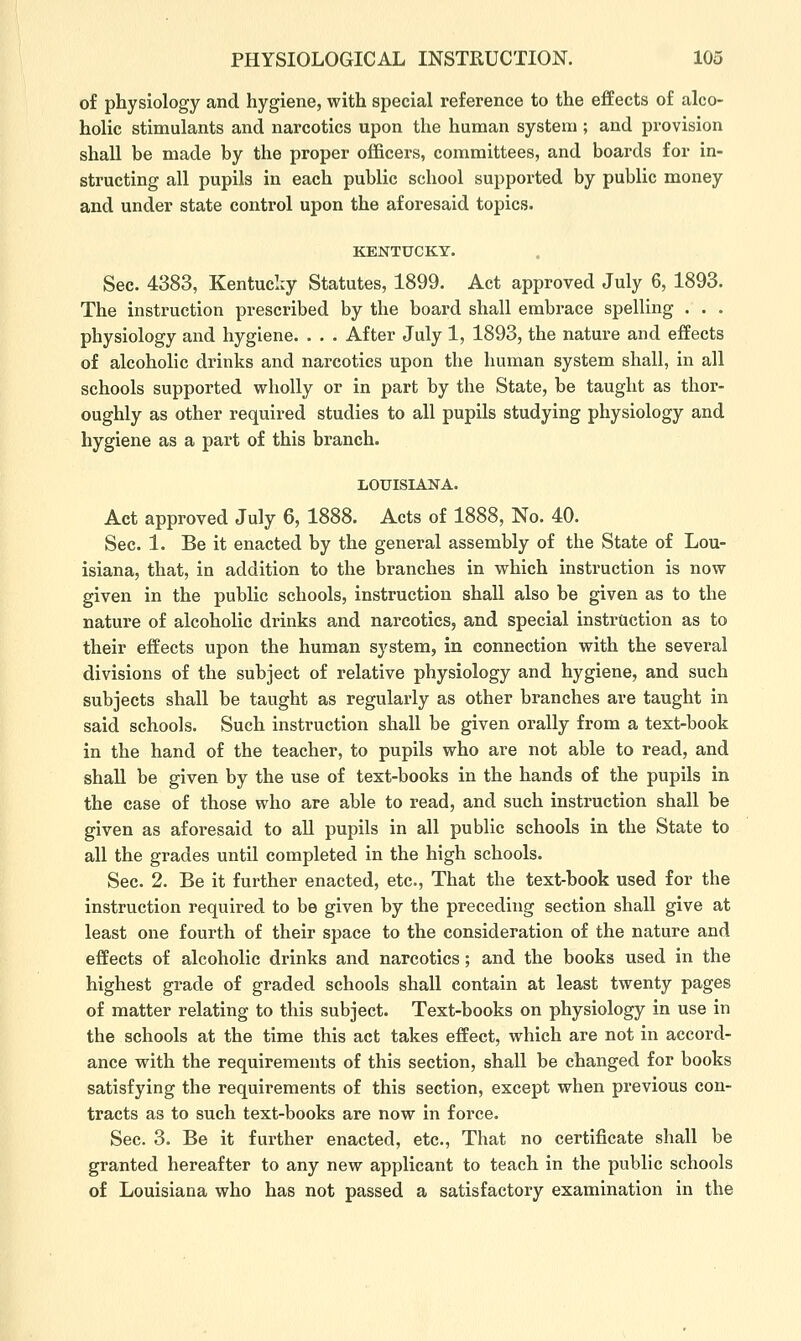of physiology and hygiene, with special reference to the effects of alco- holic stimulants and narcotics upon the human system ; and provision shall be made by the proper officers, committees, and boards for in- structing all pupils in each public school supported by public money and under state control upon the aforesaid topics. KENTUCKY. Sec. 4383, Kentucky Statutes, 1899. Act approved July 6, 1893. The instruction prescribed by the board shall embrace spelling . . . physiology and hygiene. . . . After July 1, 1893, the nature and effects of alcoholic drinks and narcotics upon the human system shall, in all schools supported wholly or in part by the State, be taught as thor- oughly as other required studies to all pupils studying physiology and hygiene as a part of this branch. LOUISIANA. Act approved July 6, 1888. Acts of 1888, No. 40. Sec. 1. Be it enacted by the general assembly of the State of Lou- isiana, that, in addition to the branches in which instruction is now given in the public schools, instruction shall also be given as to the nature of alcoholic drinks and narcotics, and special instruction as to their effects upon the human system, in connection with the several divisions of the subject of relative physiology and hygiene, and such subjects shall be taught as regularly as other branches are taught in said schools. Such instruction shall be given orally from a text-book in the hand of the teacher, to pupils who are not able to read, and shall be given by the use of text-books in the hands of the pupils in the case of those who are able to read, and such instruction shall be given as aforesaid to all pupils in all public schools in the State to all the grades until completed in the high schools. Sec. 2. Be it further enacted, etc., That the text-book used for the instruction required to be given by the preceding section shall give at least one fourth of their space to the consideration of the nature and effects of alcoholic drinks and narcotics; and the books used in the highest grade of graded schools shall contain at least twenty pages of matter relating to this subject. Text-books on physiology in use in the schools at the time this act takes effect, which are not in accord- ance with the requirements of this section, shall be changed for books satisfying the requirements of this section, except when previous con- tracts as to such text-books are now in force. Sec. 3. Be it further enacted, etc.. That no certificate shall be granted hereafter to any new applicant to teach in the public schools of Louisiana who has not passed a satisfactory examination in the