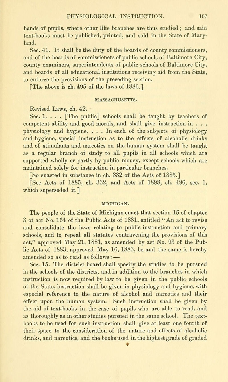 hands of pupils, where other like branches are thus studied; and said text-books must be published, printed, and sold in the State of Mary- land. Sec. 41. It shall be the duty of the boards of county commissioners, and of the boards of commissioners of public schools of Baltimore City, county examiners, superintendents of public schools of Baltimore City, and boards of all educational institutions receiving aid from the State, to enforce the provisions of the preceding section. [The above is ch. 495 of the laws of 1886.] MASSACHUSETTS. Revised Laws, ch. 42. Sec. 1. . . . [The public] schools shall be taught by teachers of competent ability and good morals, and shall give instruction in . . . physiology and hygiene. ... In each of the subjects of physiology and hygiene, special instruction as to the effects of alcoholic drinks and of stimulants and narcotics on the human system shall be taught as a regular branch of study to all pupils in all schools which are supported wholly or partly by public money, except schools which are maintained solely for instruction in particular branches. [So enacted in substance in ch. 332 of the Acts of 1885.] [See Acts of 1885, ch. 332, and Acts of 1898, ch. 496, sec. 1, which superseded it.] MICHIGAN. The people of the State of Michigan enact that section 15 of chapter 3 of act No. 164 of the Public Acts of 1881, entitled An act to revise and consolidate the laws relating to public instruction and primary schools, and to repeal all statutes contravening the provisions of this act, approved May 21, 1881, as amended by act No. 93 of the Pub- lic Acts of 1883, approved May 16, 1883, be and the same is hereby amended so as to read as follows : — Sec. 15. The district board shall specify the studies to be pursued in the schools of the districts, and in addition to the branches in which instruction is now required by law to be given in the public schools of the State, instruction shall be given in physiology and hygiene, with especial reference to the nature of alcohol and narcotics and their effect upon the human system. Such instruction shall be given by the aid of text-books in the case of pupils who are able to read, and as thoroughly as in other studies pursued in the same school. The text- books to be used for such instruction shall give at least one fourth of their space to the consideration of the nature and effects of alcoholic drinks, and narcotics, and the books used in the highest grade of graded